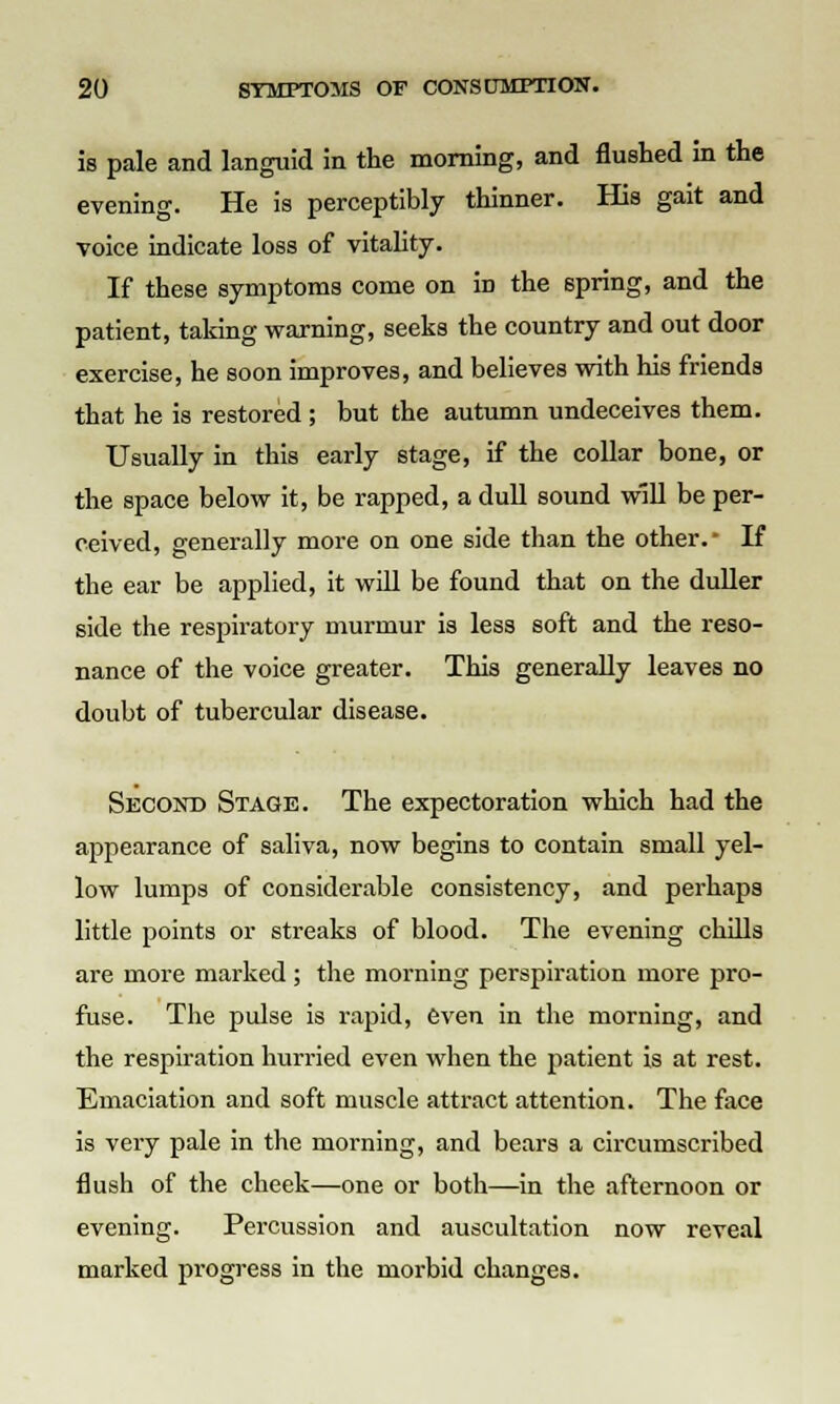 is pale and languid in the morning, and flushed in the evening. He is perceptibly thinner. His gait and voice indicate loss of vitality. If these symptoms come on in the spring, and the patient, taking warning, seeks the country and out door exercise, he soon improves, and believes with his friends that he is restored ; but the autumn undeceives them. Usually in this early stage, if the collar bone, or the space below it, be rapped, a dull sound will be per- ceived, generally more on one side than the other. If the ear be applied, it will be found that on the duller side the respiratory murmur is less soft and the reso- nance of the voice greater. This generally leaves no doubt of tubercular disease. Second Stage. The expectoration which had the appearance of saliva, now begins to contain small yel- low lumps of considerable consistency, and perhaps little points or streaks of blood. The evening chills are more marked ; the morning perspiration more pro- fuse. The pulse is rapid, even in the morning, and the respiration hurried even when the patient is at rest. Emaciation and soft muscle attract attention. The face is very pale in the morning, and bears a circumscribed flush of the cheek—one or both—in the afternoon or evening. Percussion and auscultation now reveal marked progress in the morbid changes.
