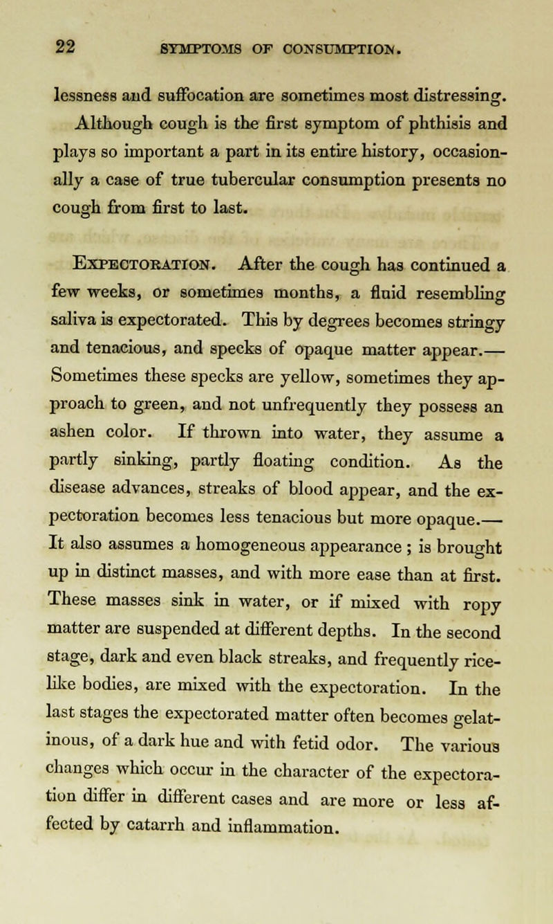 lessness aiid suffocation are sometimes most distressing. Although cough is the first symptom of phthisis and plays so important a part in its entire history, occasion- ally a case of true tubercular consumption presents no cough from first to last. Expectoration. After the cough has continued a few weeks, or sometimes months, a fluid resembling saliva is expectorated. This by degrees becomes stringy and tenacious, and specks of opaque matter appear.— Sometimes these specks are yellow, sometimes they ap- proach to green, and not unfrequently they possess an ashen color. If thrown into water, they assume a partly sinking, partly floating condition. As the disease advances, streaks of blood appear, and the ex- pectoration becomes less tenacious but more opaque. It also assumes a homogeneous appearance ; is brought up in distinct masses, and with more ease than at first. These masses sink in water, or if mixed with ropy matter are suspended at different depths. In the second stage, dark and even black streaks, and frequently rice- like bodies, are mixed with the expectoration. In the last stages the expectorated matter often becomes gelat- inous, of a dark hue and with fetid odor. The various changes which occur in the character of the expectora- tion differ in different cases and are more or less af- fected by catarrh and inflammation.