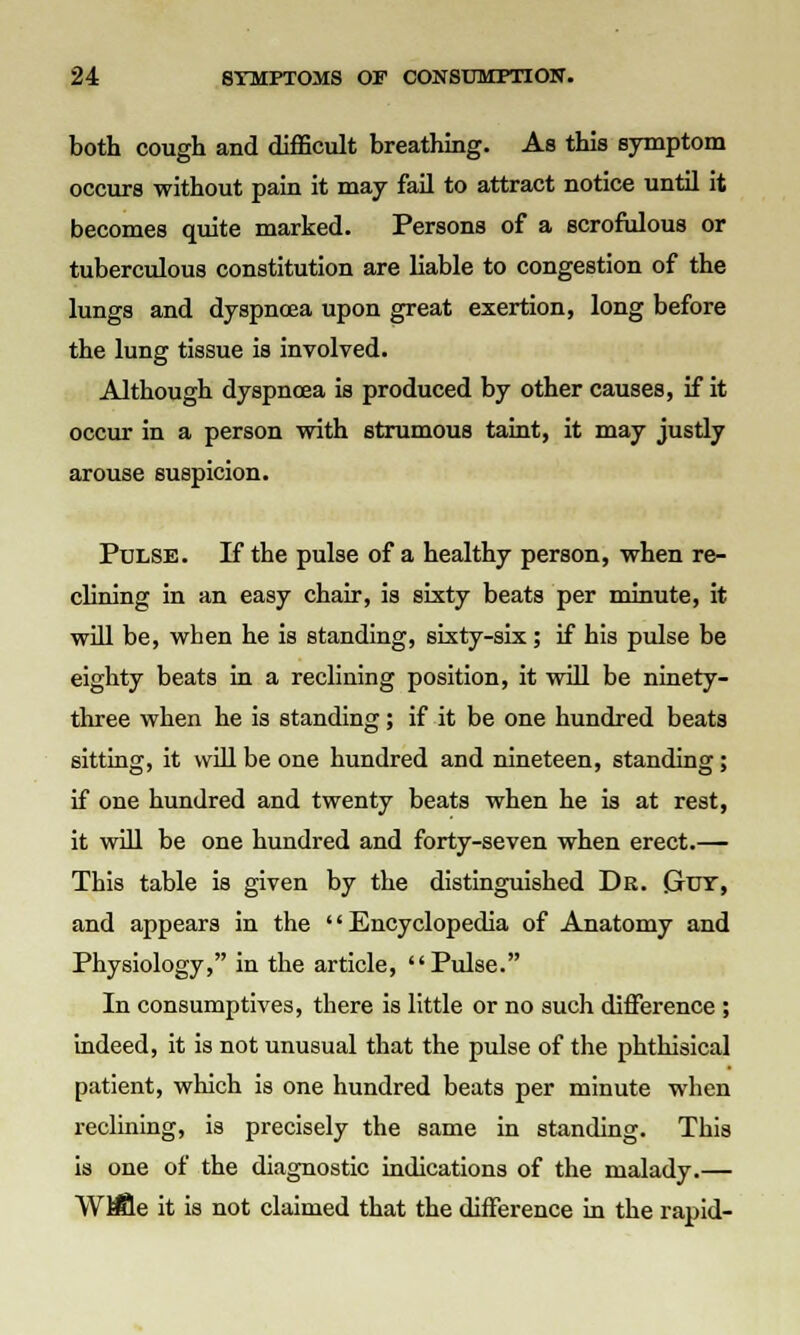 both cough and difficult breathing. As this symptom occurs without pain it may fail to attract notice until it becomes quite marked. Persons of a scrofulous or tuberculous constitution are liable to congestion of the lungs and dyspncea upon great exertion, long before the lung tissue is involved. Although dyspnoea is produced by other causes, if it occur in a person with strumous taint, it may justly arouse suspicion. Pulse. If the pulse of a healthy person, when re- clining in an easy chair, is sixty beats per minute, it will be, when he is standing, sixty-six; if his pulse be eighty beats in a reclining position, it will be ninety- three when he is standing; if it be one hundred beats sitting, it will be one hundred and nineteen, standing; if one hundred and twenty beats when he is at rest, it will be one hundred and forty-seven when erect.— This table is given by the distinguished Dr. (jut, and appears in the '' Encyclopedia of Anatomy and Physiology, in the article, Pulse. In consumptives, there is little or no such difference ; indeed, it is not unusual that the pulse of the phthisical patient, which is one hundred beats per minute when reclining, is precisely the same in standing. This is one of the diagnostic indications of the malady.— WB8e it is not claimed that the difference in the rapid-