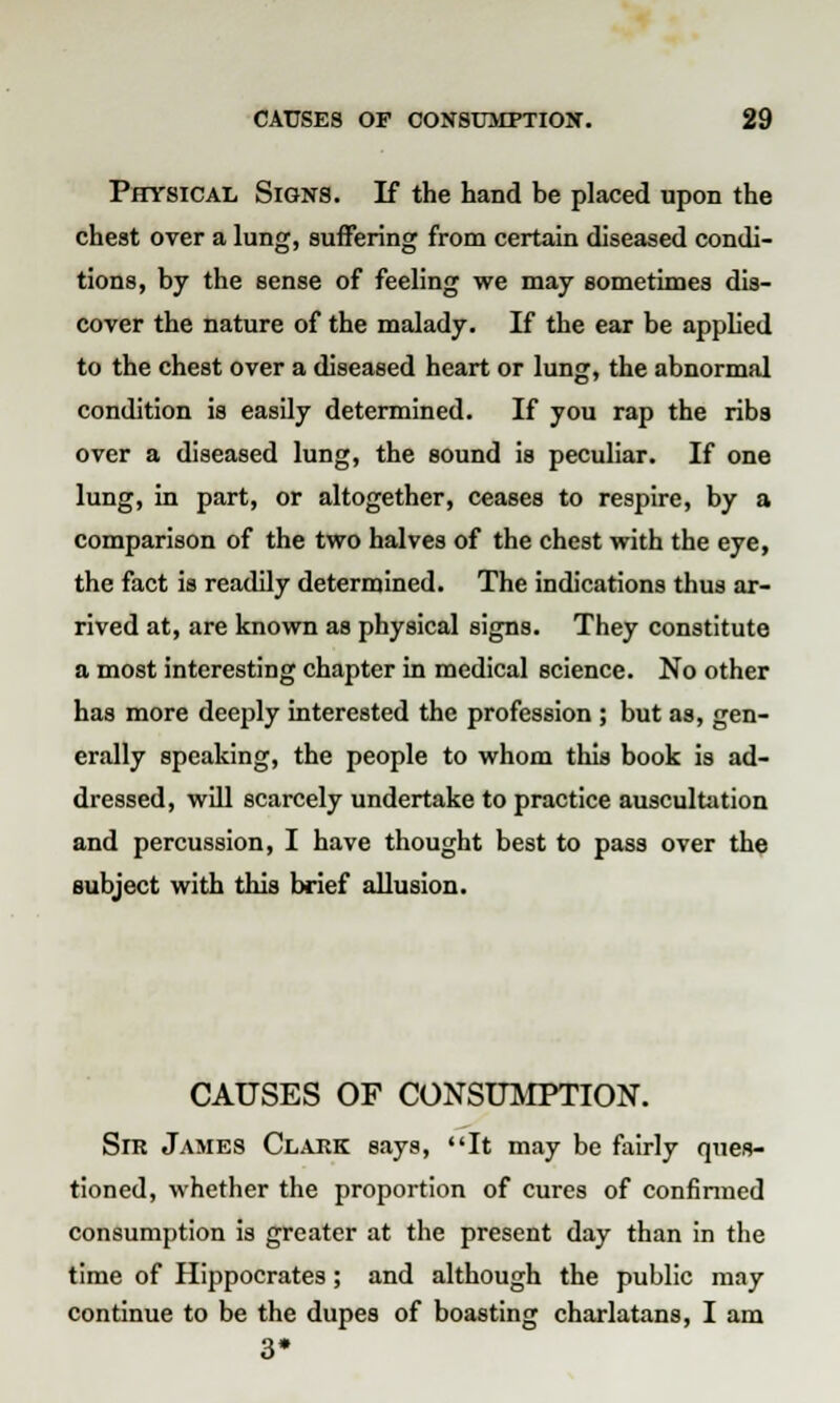 Physical Signs. If the hand be placed upon the chest over a lung, suffering from certain diseased condi- tions, by the sense of feeling we may sometimes dis- cover the nature of the malady. If the ear be applied to the chest over a diseased heart or lung, the abnormal condition is easily determined. If you rap the ribs over a diseased lung, the sound is peculiar. If one lung, in part, or altogether, ceases to respire, by a comparison of the two halves of the chest with the eye, the fact is readily determined. The indications thus ar- rived at, are known as physical signs. They constitute a most interesting chapter in medical science. No other has more deeply interested the profession ; but as, gen- erally speaking, the people to whom this book is ad- dressed, will scarcely undertake to practice auscultation and percussion, I have thought best to pass over the subject with this brief allusion. CAUSES OF CONSUMPTION. Sir James Clark says, It may be fairly ques- tioned, whether the proportion of cures of confirmed consumption is greater at the present day than in the time of Hippocrates; and although the public may continue to be the dupes of boasting charlatans, I am 3*