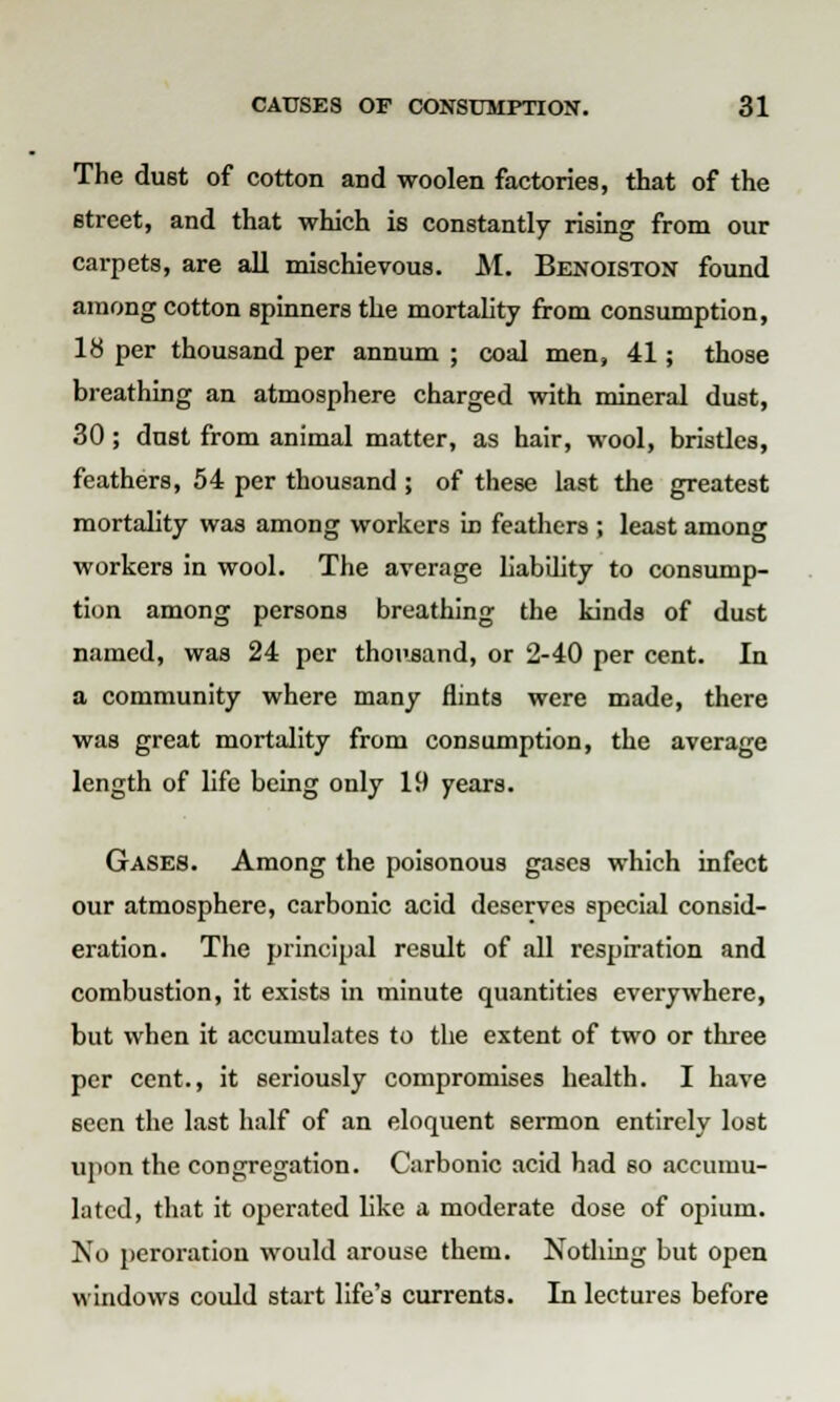 The dust of cotton and woolen factories, that of the street, and that which is constantly rising from our carpets, are all mischievous. M. Benoiston found among cotton spinners the mortality from consumption, 18 per thousand per annum ; coal men, 41; those breathing an atmosphere charged with mineral dust, 30; dust from animal matter, as hair, wool, bristles, feathers, 54 per thousand ; of these last the greatest mortality was among workers in feathers ; least among workers in wool. The average liability to consump- tion among persons breathing the kinds of dust named, was 24 per thousand, or 2-40 per cent. In a community where many flints were made, there was great mortality from consumption, the average length of life being only 19 years. Gases. Among the poisonous gases which infect our atmosphere, carbonic acid deserves special consid- eration. The principal result of all respiration and combustion, it exists in minute quantities everywhere, but when it accumulates to the extent of two or three per cent., it seriously compromises health. I have seen the last half of an eloquent sermon entirely lost upon the congregation. Carbonic acid had so accumu- lated, that it operated like a moderate dose of opium. No peroration would arouse them. Nothing but open windows could start life's currents. In lectures before