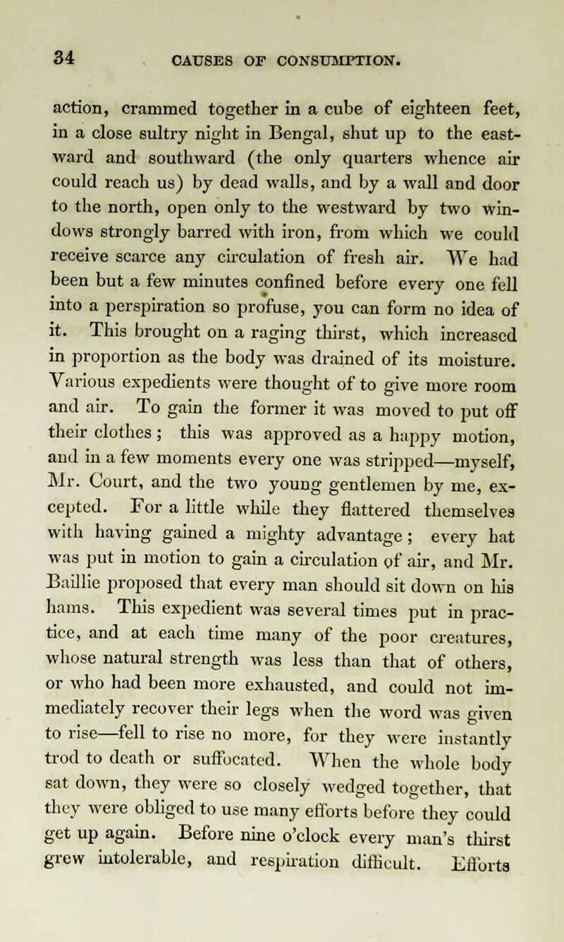 action, crammed together in a cube of eighteen feet, in a close sultry night in Bengal, shut up to the east- ward and southward (the only quarters whence air could reach us) by dead walls, and by a wall and door to the north, open only to the westward by two win- dows strongly barred with iron, from which we could receive scarce any circulation of fresh air. We had been but a few minutes confined before every one fell into a perspiration so profuse, you can form no idea of it. This brought on a raging thirst, which increased in proportion as the body was drained of its moisture. Various expedients were thought of to give more room and air. To gain the former it was moved to put off their clothes ; this was approved as a happy motion, and in a few moments every one was stripped—myself, Mr. Court, and the two young gentlemen by me, ex- cepted. For a little while they flattered themselves with having gained a mighty advantage ; every hat was put in motion to gain a circulation of air, and Mr. Baillie proposed that every man should sit down on his hams. This expedient was several times put in prac- tice, and at each time many of the poor creatures, whose natural strength was less than that of others, or who had been more exhausted, and could not im- mediately recover their legs when the word was given to rise—fell to rise no more, for they were instantly trod to death or suffocated. When the whole body sat down, they were so closely wedged together, that they were obliged to use many efforts before they could get up again. Before nine o'clock every man's thirst grew intolerable, and respiration difficult. Efforts