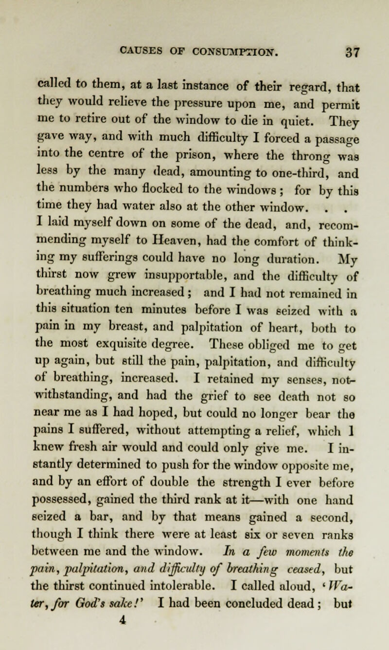 called to them, at a last instance of their regard, that they would relieve the pressure upon me, and permit me to retire out of the window to die in quiet. They gave way, and with much difficulty I forced a passage into the centre of the prison, where the throng was less by the many dead, amounting to one-third, and the numbers who flocked to the windows ; for by this time they had water also at the other window. . . I laid myself down on some of the dead, and, recom- mending myself to Heaven, had the comfort of think- ing my sufferings could have no long duration. My thirst now grew insupportable, and the difficulty of breathing much increased ; and I had not remained in this situation ten minutes before I was seized with a pain in my breast, and palpitation of heart, both to the most exquisite degree. These obliged me to get up again, but still the pain, palpitation, and difficulty of breathing, increased. I retained my senses, not- withstanding, and had the grief to see death not so near me as I had hoped, but could no longer bear the pains I suffered, without attempting a relief, which 1 knew fresh air would and could only give me. I in- stantly determined to push for the window opposite me, and by an effort of double the strength I ever before possessed, gained the third rank at it—with one hand seized a bar, and by that means gained a second, though I think there were at least six or seven ranks between me and the window. In a few moments the pain, palpitation, and difficulty of breathing ceased, but the thirst continued intolerable. I called aloud, ' Wa- ter, for God's sake!' I had been concluded dead; but 4