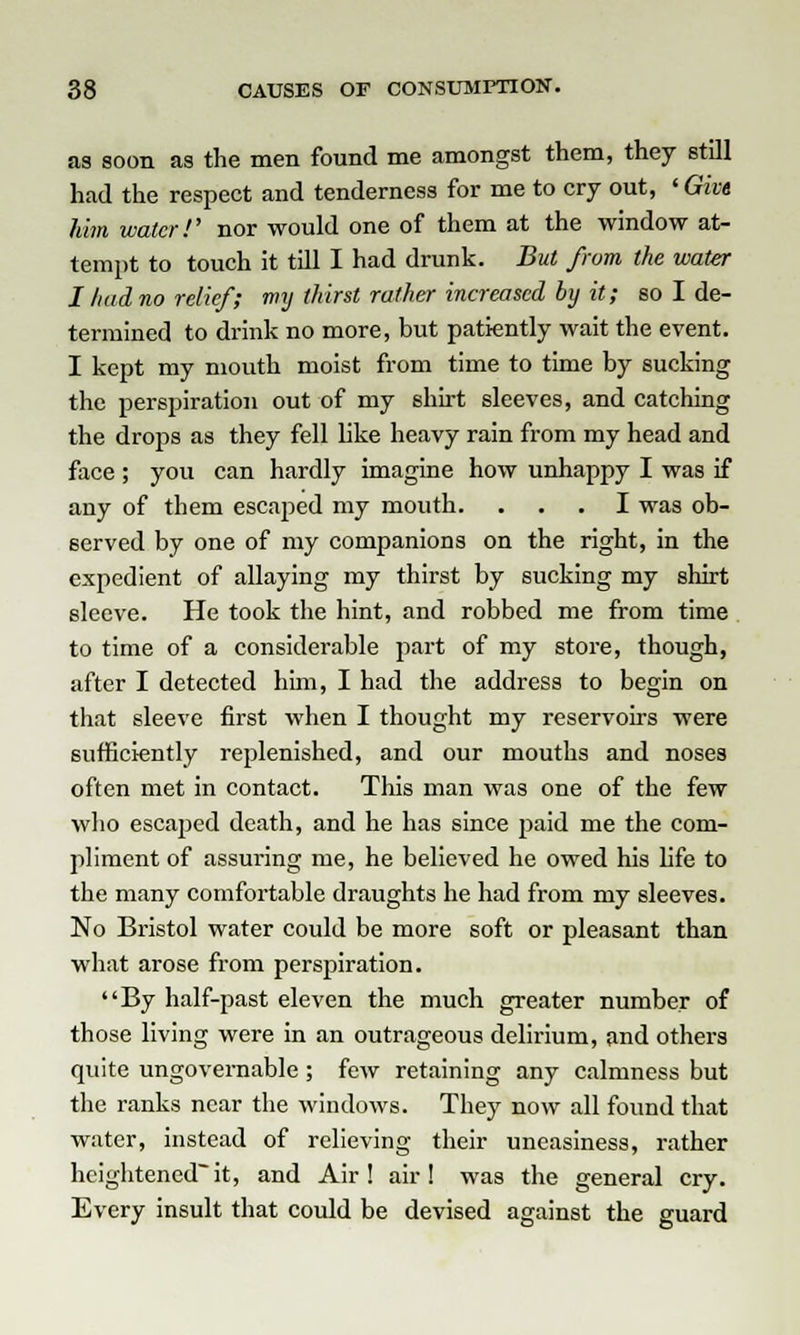 as soon as the men found me amongst them, they still had the respect and tenderness for me to cry out, ' Give him water!' nor would one of them at the window at- tempt to touch it till I had drunk. But from the water I had no relief; my thirst rather increased by it; so I de- termined to drink no more, but patiently wait the event. I kept my mouth moist from time to time by sucking the perspiration out of my shirt sleeves, and catching the drops as they fell like heavy rain from my head and face ; you can hardly imagine how unhappy I was if any of them escaped my mouth. ... I was ob- served by one of my companions on the right, in the expedient of allaying my thirst by sucking my shirt sleeve. He took the hint, and robbed me from time to time of a considerable part of my store, though, after I detected him, I had the address to begin on that sleeve first when I thought my reservoirs were sufficiently replenished, and our mouths and noses often met in contact. This man was one of the few who escaped death, and he has since paid me the com- pliment of assuring me, he believed he owed his fife to the many comfortable draughts he had from my sleeves. No Bristol water could be more soft or pleasant than what arose from perspiration. By half-past eleven the much greater number of those living were in an outrageous delirium, and others quite ungovernable; few retaining any calmness but the ranks near the windows. They now all found that water, instead of relieving their uneasiness, rather heightenedit, and Air! air! was the general cry. Every insult that could be devised against the guard