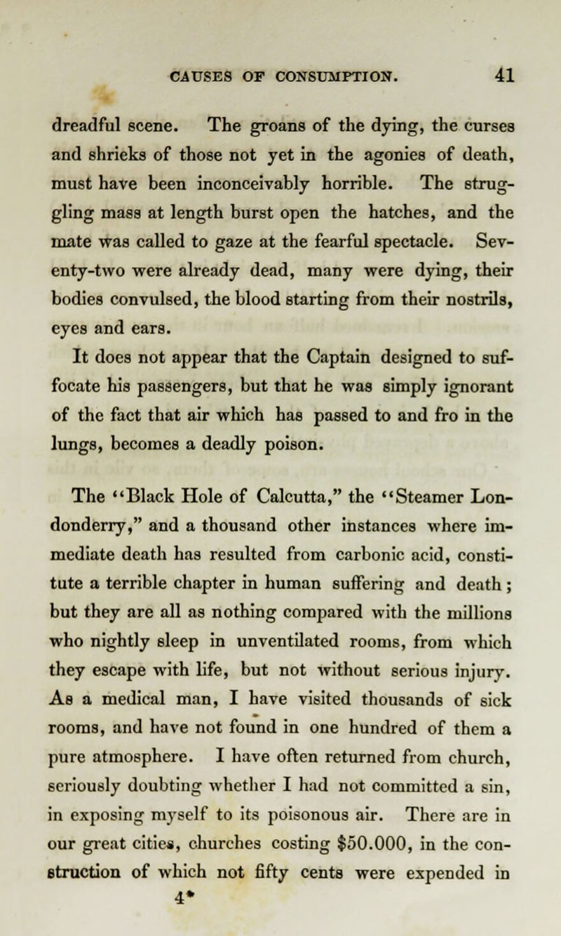 dreadful scene. The groans of the dying, the curses and shrieks of those not yet in the agonies of death, must have been inconceivably horrible. The strug- gling mass at length burst open the hatches, and the mate was called to gaze at the fearful spectacle. Sev- enty-two were already dead, many were dying, their bodies convulsed, the blood starting from their nostrils, eyes and ears. It does not appear that the Captain designed to suf- focate his passengers, but that he was simply ignorant of the fact that air which has passed to and fro in the lungs, becomes a deadly poison. The Black Hole of Calcutta, the Steamer Lon- donderry, and a thousand other instances where im- mediate death has resulted from carbonic acid, consti- tute a terrible chapter in human suffering and death ; but they are all as nothing compared with the millions who nightly sleep in unventilated rooms, from which they escape with life, but not without serious injury. As a medical man, I have visited thousands of sick rooms, and have not found in one hundred of them a pure atmosphere. I have often returned from church, seriously doubting whether I had not committed a sin, in exposing myself to its poisonous air. There are in our great cities, churches costing $50,000, in the con- struction of which not fifty cents were expended in 4*