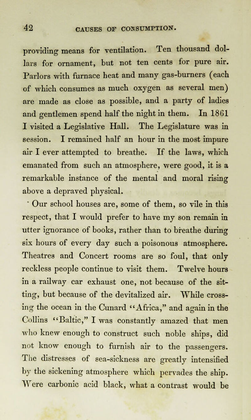 providing means for ventilation. Ten thousand dol- lars for ornament, but not ten cents for pure air. Parlors with furnace heat and many gas-burners (each of which consumes as much oxygen as several men) are made as close as possible, and a party of ladies and gentlemen spend half the night in them. In 1861 I visited a Legislative Hall. The Legislature was in session. I remained half an hour in the most impure air I ever attempted to breathe. If the laws, which emanated from such an atmosphere, were good, it is a remarkable instance of the mental and moral rising above a depraved physical. ' Our school houses are, some of them, so vile in this respect, that I would prefer to have my son remain in utter ignorance of books, rather than to breathe during six hours of every day such a poisonous atmosphere. Theatres and Concert rooms are so foul, that only reckless people continue to visit them. Twelve hours in a railway car exhaust one, not because of the sit- ting, but because of the devitalized air. While cross- ing the ocean in the Cunard Africa, and again in the Collins Baltic, I was constantly amazed that men who knew enough to construct such noble ships, did not know enough to furnish air to the passengers. The distresses of sea-sickness are greatly intensified by the sickening atmosphere which pervades the ship. Were carbonic acid black, what a contrast would be