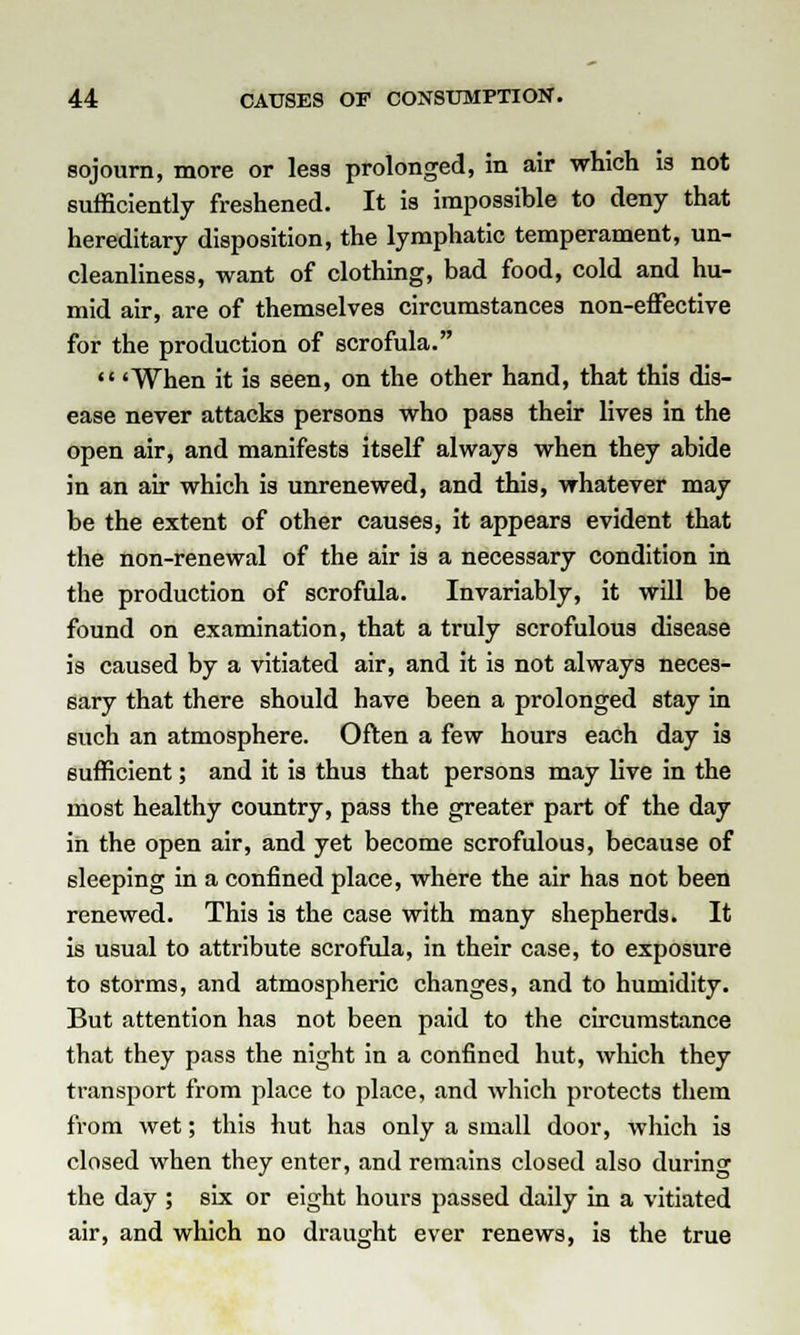 sojourn, more or less prolonged, in air which is not sufficiently freshened. It is impossible to deny that hereditary disposition, the lymphatic temperament, un- cleanliness, want of clothing, bad food, cold and hu- mid air, are of themselves circumstances non-effective for the production of scrofula. 'When it is seen, on the other hand, that this dis- ease never attacks persons who pass their lives in the open air, and manifests itself always when they abide in an air which is unrenewed, and this, whatever may be the extent of other causes, it appears evident that the non-renewal of the air is a necessary condition in the production of scrofula. Invariably, it will be found on examination, that a truly scrofulous disease is caused by a vitiated air, and it is not always neces- sary that there should have been a prolonged stay in such an atmosphere. Often a few hours each day is sufficient; and it is thus that persons may live in the most healthy country, pass the greater part of the day in the open air, and yet become scrofulous, because of sleeping in a confined place, where the air has not been renewed. This is the case with many shepherds. It is usual to attribute scrofula, in their case, to exposure to storms, and atmospheric changes, and to humidity. But attention has not been paid to the circumstance that they pass the night in a confined hut, which they transport from place to place, and which protects them from wet; this hut has only a small door, which is closed when they enter, and remains closed also during the day ; six or eight hours passed daily in a vitiated air, and which no draught ever renews, is the true
