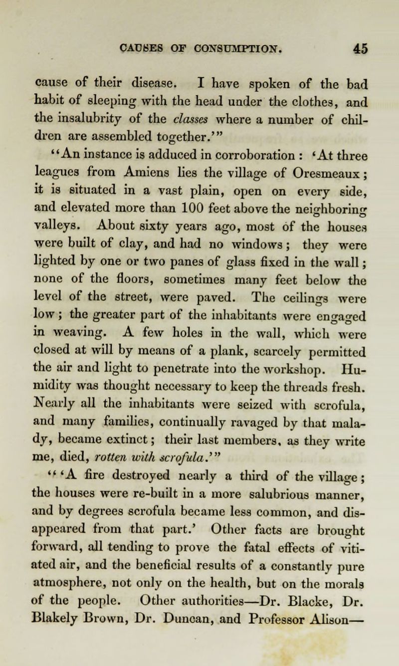 cause of their disease. I have spoken of the bad habit of sleeping with the head under the clothes, and the insalubrity of the classes where a number of chil- dren are assembled together.' An instance is adduced in corroboration : 'At three leagues from Amiens lies the village of Oresmeaux; it is situated in a vast plain, open on every side, and elevated more than 100 feet above the neighboring valleys. About sixty years ago, most of the houses were built of clay, and had no windows ; they were lighted by one or two panes of glass fixed in the wall; none of the floors, sometimes many feet below the level of the street, were paved. The ceilings were low; the greater part of the inhabitants were engaged in weaving. A few holes in the wall, which were closed at will by means of a plank, scarcely permitted the air and light to penetrate into the workshop. Hu- midity was thought necessary to keep the threads fresh. Nearly all the inhabitants were seized with scrofula, and many families, continually ravaged by that mala- dy, became extinct; their last members, as they write me, died, rotten with scrofula.' 'A fire destroyed nearly a third of the village; the houses were re-built in a more salubrious manner, and by degrees scrofula became less common, and dis- appeared from that part.' Other facts are brought forward, all tending to prove the fatal effects of viti- ated air, and the beneficial results of a constantly pure atmosphere, not only on the health, but on the morals of the people. Other authorities—Dr. Blacke, Dr. Blakely Brown, Dr. Duncan, and Professor Alison—