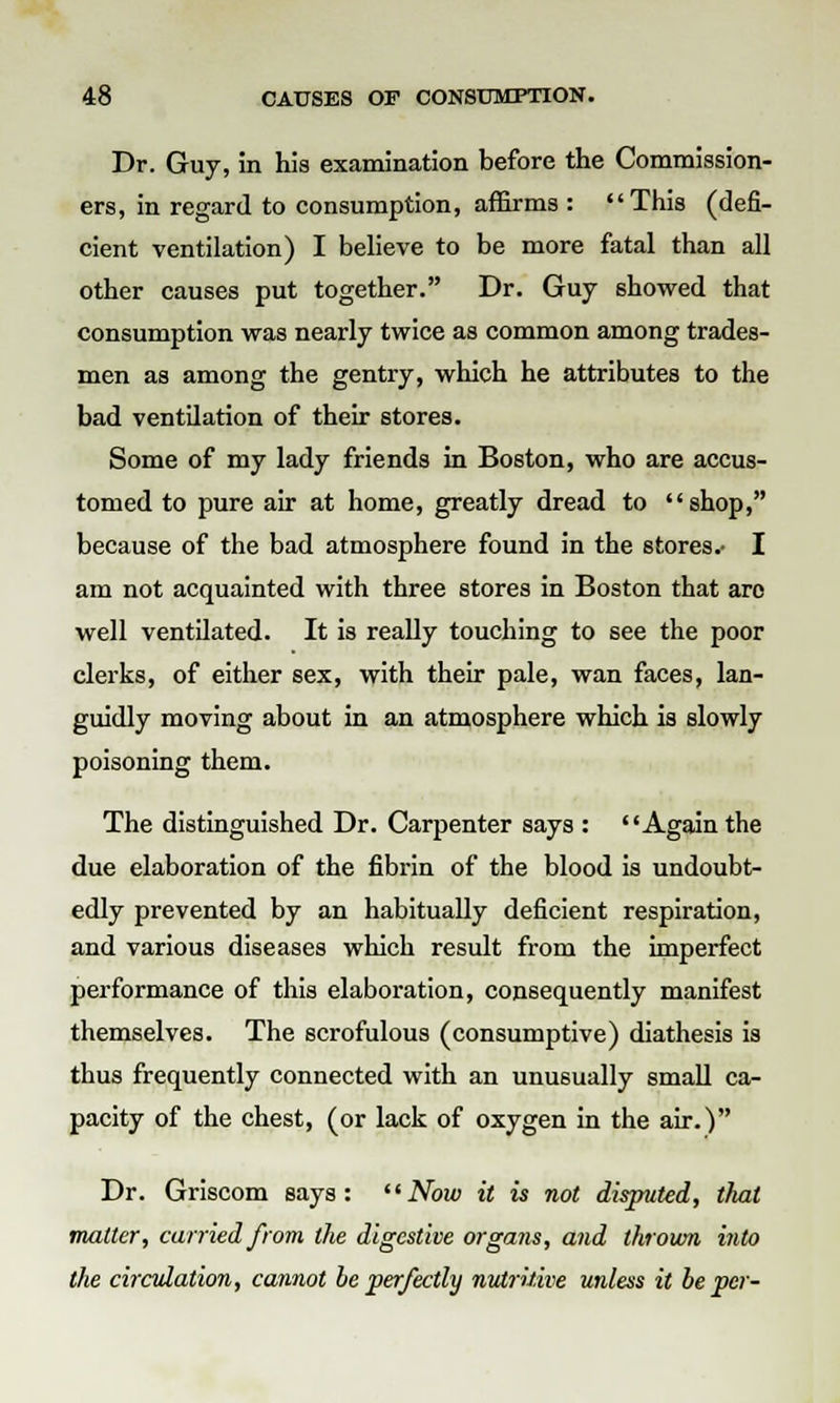 Dr. Guy, in his examination before the Commission- ers, in regard to consumption, affirms : This (defi- cient ventilation) I believe to be more fatal than all other causes put together. Dr. Guy showed that consumption was nearly twice as common among trades- men as among the gentry, which he attributes to the bad ventilation of their stores. Some of my lady friends in Boston, who are accus- tomed to pure air at home, greatly dread to shop, because of the bad atmosphere found in the stores.- I am not acquainted with three stores in Boston that are well ventilated. It is really touching to see the poor clerks, of either sex, with their pale, wan faces, lan- guidly moving about in an atmosphere which is slowly poisoning them. The distinguished Dr. Carpenter says : Again the due elaboration of the fibrin of the blood is undoubt- edly prevented by an habitually deficient respiration, and various diseases which result from the imperfect performance of this elaboration, consequently manifest themselves. The scrofulous (consumptive) diathesis is thus frequently connected with an unusually small ca- pacity of the chest, (or lack of oxygen in the air.) Dr. Griscom says: Now it is not disputed, that matter, curried from the digestive organs, and thrown into the circulation, cannot be perfectly nutritive unless it be per-