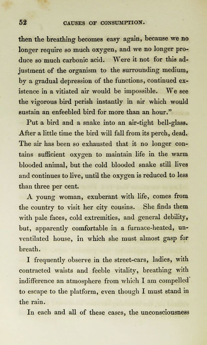 then the breathing becomes easy again, because we no longer require so much oxygen, and we no longer pro- duce so much carbonic acid. Were it not for this ad- justment of the organism to the surrounding medium, by a gradual depression of the functions, continued ex- istence in a vitiated air would be impossible. We see the vigorous bird perish instantly in air which would sustain an enfeebled bird for more than an hour. Put a bird and a snake into an air-tight bell-glass. After a little time the bird will fall from its perch, dead. The air has been so exhausted that it no longer con- tains sufficient oxygen to maintain life in the warm blooded animal, but the cold blooded snake still lives and continues to live, until the oxygen is reduced to less than three per cent. A young woman, exuberant with life, comes from the country to visit her city cousins. She finds them with pale faces, cold extremities, and general debility, but, apparently comfortable in a furnace-heated, un- ventilated house, in which she must almost gasp for breath. I frequently observe in the street-cars, ladies, with contracted waists and feeble vitality, breathing with indifference an atmosphere from which I am compelled to escape to the platform, even though I must stand in the rain. In each and all of these cases, the unconsciousness