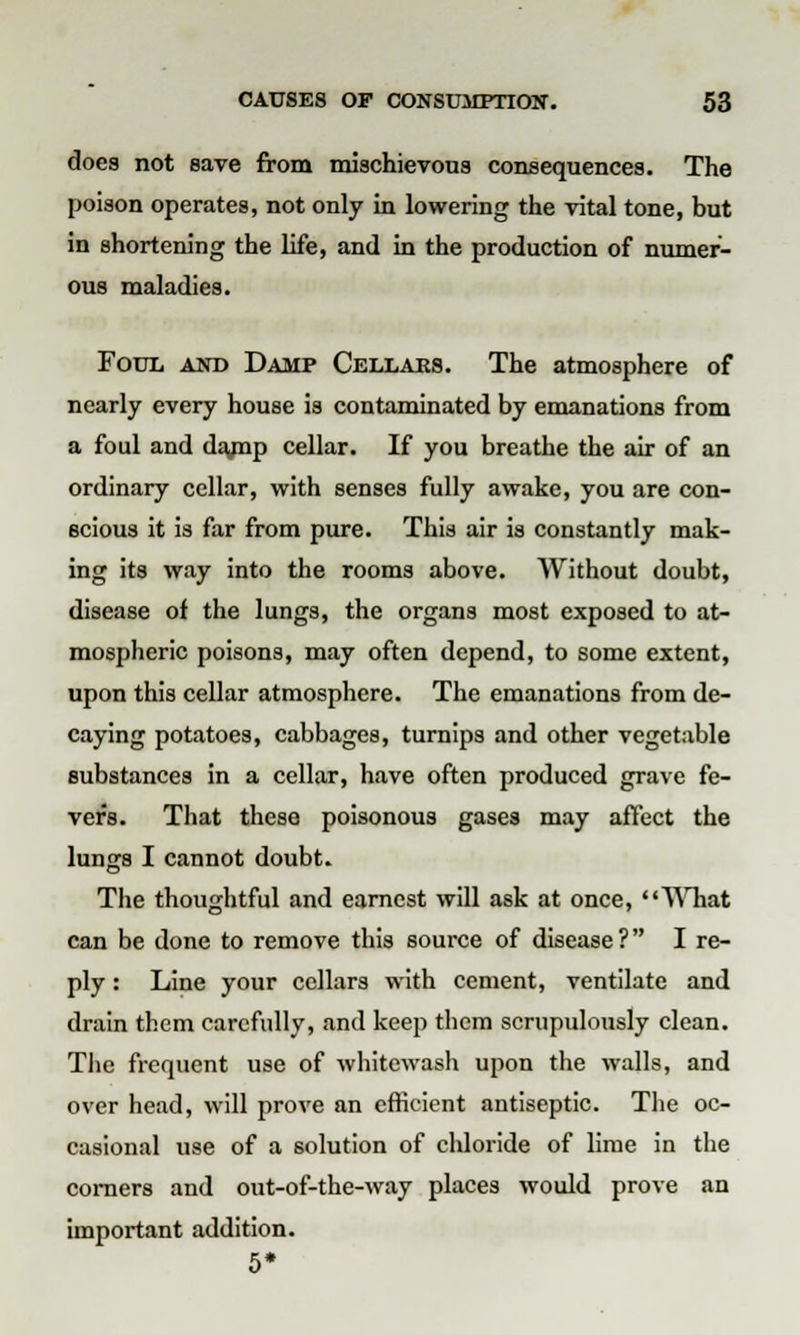 does not save from mischievous consequences. The poison operates, not only in lowering the vital tone, but in shortening the life, and in the production of numer- ous maladies. Foul and Damp Cellars. The atmosphere of nearly every house is contaminated by emanations from a foul and darnp cellar. If you breathe the air of an ordinary cellar, with senses fully awake, you are con- scious it is far from pure. This air is constantly mak- ing its way into the rooms above. Without doubt, disease of the lungs, the organs most exposed to at- mospheric poisons, may often depend, to some extent, upon this cellar atmosphere. The emanations from de- caying potatoes, cabbages, turnips and other vegetable substances in a cellar, have often produced grave fe- vers. That these poisonous gases may affect the lungs I cannot doubt. The thoughtful and earnest will ask at once, AVhat can be done to remove this source of disease? I re- ply : Line your cellars with cement, ventilate and drain them carefully, and keep them scrupulously clean. The frequent use of whitewash upon the walls, and over head, will prove an efficient antiseptic. The oc- casional use of a solution of chloride of lime in the corners and out-of-the-way places would prove an important addition. 5*