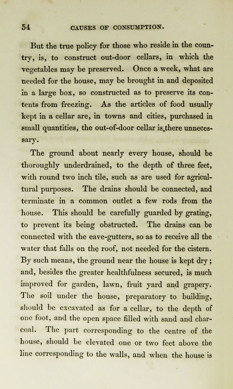 But the true policy for those who reside in the coun- try, is, to construct out-door cellars, in which the vegetables may be preserved. Once a week, what are needed for the house, may be brought in and deposited in a large box, so constructed as to preserve its con- tents from freezing. As the articles of food usually kept in a cellar are, in towns and cities, purchased in email quantities, the out-of-door cellar is.there unneces- sary. The ground about nearly every house, should be thoroughly underdrained, to the depth of three feet, with round two inch tile, such as are used for agricul- tural purposes. The drains should be connected, and terminate in a common outlet a few rods from the house. This should be carefully guarded by grating, to prevent its being obstructed. The drains can be connected with the eave-gutters, so as to receive all the water that falls on the roof, not needed for the cistern. By such means, the ground near the house is kept dry; and, besides the greater healthfulness secured, is much improved for garden, lawn, fruit yard and grapery. The soil under the house, preparatory to building, should be excavated as for a cellar, to the depth of one foot, and the open space filled with sand and char- coal. The part corresponding to the centre of the house, should be elevated one or two feet above the line corresponding to the walls, and when the house is