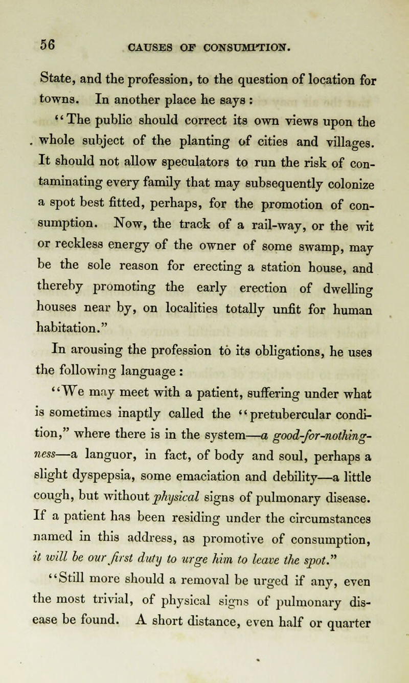 State, and the profession, to the question of location for towns. In another place he says : '' The public should correct its own views upon the . whole subject of the planting of cities and villages. It should not allow speculators to run the risk of con- taminating every family that may subsequently colonize a spot best fitted, perhaps, for the promotion of con- sumption. Now, the track of a rail-way, or the wit or reckless energy of the owner of some swamp, may be the sole reason for erecting a station house, and thereby promoting the early erection of dwelling houses near by, on localities totally unfit for human habitation. In arousing the profession to its obligations, he uses the following lanffuasre: We may meet with a patient, suffering under what is sometimes inaptly called the '' pretubercular condi- tion, where there is in the system—a good-for-nothing- ness—a languor, in fact, of body and soul, perhaps a slight dyspepsia, some emaciation and debility—a little cough, but without physical signs of pulmonary disease. If a patient has been residing under the circumstances named in this address, as promotive of consumption, it will be our first duty to urge him to leave the spot. Still more should a removal be urged if any, even the most trivial, of physical signs of pulmonary dis- ease be found. A short distance, even half or quarter