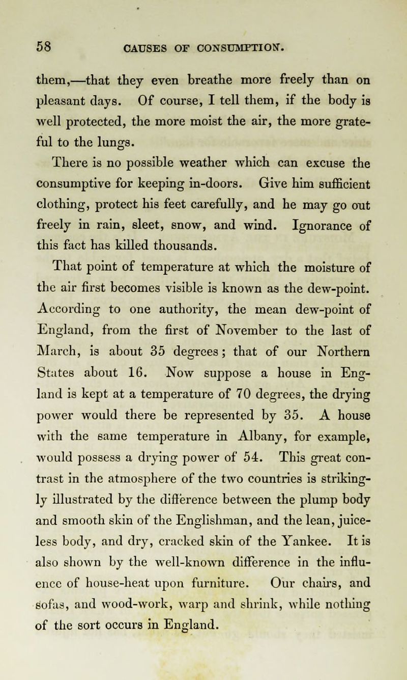 them,—that they even breathe more freely than on pleasant days. Of course, I tell them, if the body is well protected, the more moist the air, the more grate- ful to the lungs. There is no possible weather which can excuse the consumptive for keeping in-doors. Give him sufficient clothing, protect his feet carefully, and he may go out freely in rain, sleet, snow, and wind. Ignorance of this fact has killed thousands. That point of temperature at which the moisture of the air first becomes visible is known as the dew-point. According to one authority, the mean dew-point of England, from the first of November to the last of March, is about 35 degrees; that of our Northern States about 16. Now suppose a house in Eng- land is kept at a temperature of 70 degrees, the drying power would there be represented by 35. A house with the 6ame temperature in Albany, for example, would possess a drying power of 54. This great con- trast in the atmosj)here of the two countries is striking- ly illustrated by the difference between the plump body and smooth skin of the Englishman, and the lean, juice- less body, and dry, cracked skin of the Yankee. It is also shown by the well-known difference in the influ- ence of house-heat upon furniture. Our chairs, and sofas, and wood-work, warp and shrink, while notliiug of the sort occurs in England.