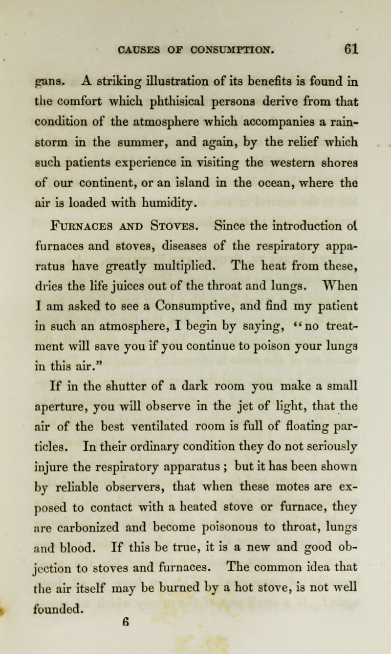 pans. A striking illustration of its benefits is found in the comfort which phthisical persons derive from that condition of the atmosphere which accompanies a rain- storm in the summer, and again, by the relief which such patients experience in visiting the western shores of our continent, or an island in the ocean, where the air is loaded with humidity. Furnaces and Stoves. Since the introduction ol furnaces and stoves, diseases of the respiratory appa- ratus have greatly multiplied. The heat from these, dries the life juices out of the throat and lungs. When I am asked to see a Consumptive, and find my patient in such an atmosphere, I begin by saying, no treat- ment will save you if you continue to poison your lungs in this air. If in the shutter of a dark room you make a small aperture, you will observe in the jet of light, that the air of the best ventilated room is full of floating par- ticles. In their ordinary condition they do not seriously injure the respiratory apparatus ; but it has been shown by reliable observers, that when these motes are ex- posed to contact with a heated stove or furnace, they are carbonized and become poisonous to throat, lungs and blood. If this be true, it is a new and good ob- jection to stoves and furnaces. The common idea that the air itself may be burned by a hot stove, is not well founded. 6
