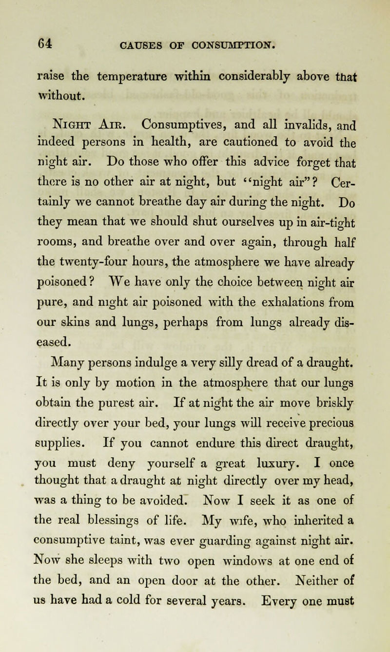 raise the temperature within considerably above that without. Night Air. Consumptives, and all invalids, and indeed persons in health, are cautioned to avoid the night air. Do those who offer this advice forget that there is no other air at night, but night air? Cer- tainly we cannot breathe day air during the night. Do they mean that we should shut ourselves up in air-tight rooms, and breathe over and over again, through half the twenty-four hours, the atmosphere we have already poisoned ? We have only the choice between night air pure, and night air poisoned with the exhalations from our skins and lungs, perhaps from lungs already dis- eased. Many persons indulge a very silly dread of a draught. It is only by motion in the atmosphere that our lungs obtain the purest air. If at night the air move briskly directly over your bed, your lungs will receive precious supplies. If you cannot endure this direct draught, you must deny yourself a great luxury. I once thought that a draught at night directly over my head, was a thing to be avoided. Now I seek it as one of the real blessings of life. My wife, who inherited a consumptive taint, was ever guarding against night air. Now she sleeps with two open windows at one end of the bed, and an open door at the other. Neither of us have had a cold for several years. Every one must