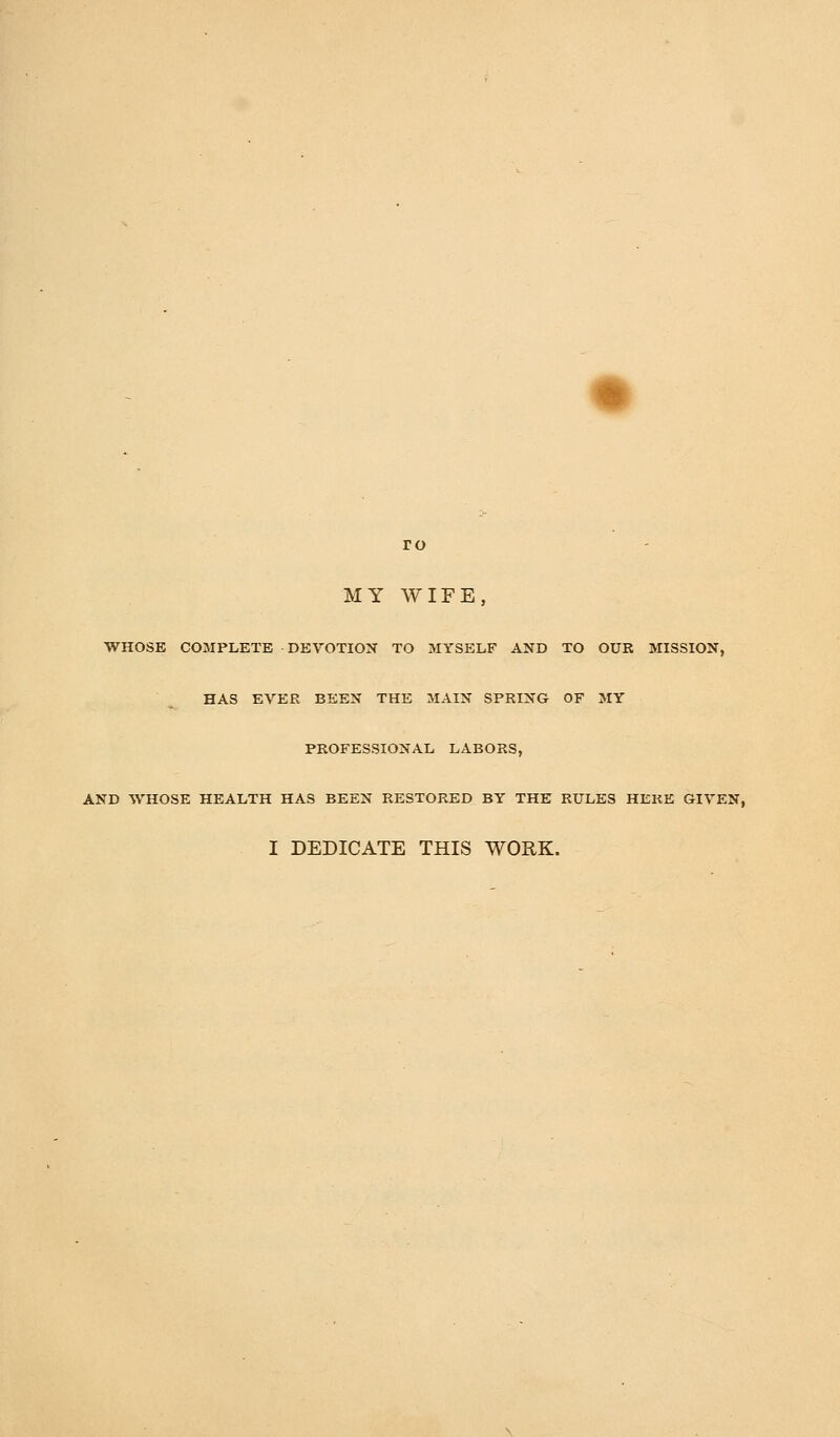 MY WIFE, WHOSE COMPLETE DEVOTION TO MYSELF AND TO OUR MISSION, HAS EVER BEEN THE MAIN SPRING OF MY PROFESSIONAL LABORS, AND WHOSE HEALTH HAS BEEN RESTORED BY THE RULES HERE GIVEN, I DEDICATE THIS WORK.