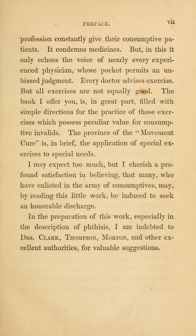 profession constantly give their consumptive pa- tients. It condemns medicines. But, in this it only echoes the voice of nearly every experi- enced physician, whose pocket permits an un- biased judgment. Every doctor advises exercise. But all exercises are not equally good. The book I offer you, is, in great part, filled with simple directions for the practice of those exer- cises which possess peculiar value for consump- tive invalids. The province of the Movement Cure is, in brief, the application of special ex- ercises to special needs. I may expect too much, but I cherish a pro- found satisfaction in believing, that many, who have enlisted hi the army of consumptives, may. by reading this little work, be induced to seek an honorable discharge. In the preparation of this work, especially in the description of phthisis, I am indebted to Drs. Clark, Thompson, Morton, and other ex- cellent authorities, for valuable suggestions.