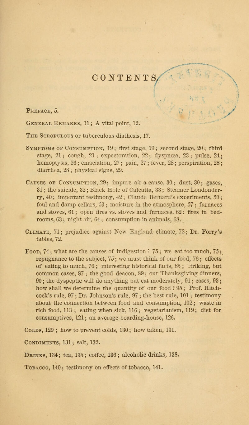 CONTENTS/ \ Preface, 5. General Remarks, 11; A vital point, 12. The Scrofulous or tuberculous diathesis, 17. Symptoms of Consumption, 19; first stage, 19; second stage, 20; third stage, 21; cough, 21; expectoration, 22; dyspnoea, 23; pulse, 24; hemoptysis, 26; emaciation, 27; pain, 27; fever, 28; perspiration, 28; diarrhea, 28; physical signs, 29* Causes of Consumption, 29; impure air a cause, 30; dust, 30; gases, 31; the suicide, 32; Black Hole of Calcutta, 33; Steamer Londonder- ry, 40; important testimony, 42; Claude Bernard's exneriments, 50; foul and damp cellars, 53; moisture in the atmosphere, 57 ; furnaces and stoves, 61; open fires vs. stoves and furnaces. 62: fires in bed- rooms, 63; night air, 64; consumption in animals, 68. Climate, 71; prejudice against New England climate, 72; Dr. Forry's tables, 72. Food, 74; what are the causes of indigestion ? 75 ; we eat too much, 75; repugnance to the subject, 75; we must think of our food, 76; effects of eating to much, 76 ; interesting historical facts, 85 ; striking, but common cases, 87 ; the good deacon, 89; our Thanksgiving dinners, 90; the dyspeptic will do anything but eat moderately, 91; cases, 93; how shall we determine the quantity of our food ? 95; Prof. Hitch- cock's rule, 97; Dr. Johnson's rule, 97; the best rule, 101; testimony about the connection between food and consumption, 102; waste in rich food, 113 ; eating when sick, 116; vegetarianism, 119; diet for consumptives, 121; an average boarding-house, 126. Colds, 129 ; how to prevent colds, 130; how taken, 131. Condiments, 131; salt, 132. Drinks, 134; tea, 135; coffee, 136; alcoholic drinks, 138. Tobacco, 140; testimony on effects of tobacco, 141.