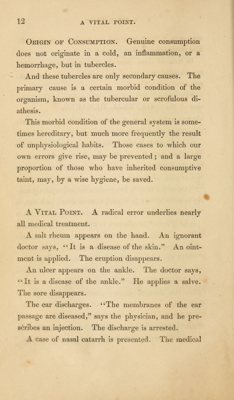 Origin of Consumption. Genuine consumption does not originate in a cold, an inflammation, or a hemorrhage, but in tubercles. And these tubercles are only secondary causes. The primary cause is a certain morbid condition of the organism, known as the tubercular or scrofulous di- athesis. This morbid condition of the general system is some- times hereditary, but much more frequently the result of unphysiological habits. Those cases to which our own errors give rise, may be prevented; and a large proportion of those who have inherited consumptive taint, may, by a wise hygiene, be saved. A Vital Point. A radical error underlies nearly all medical treatment. A salt rheum appears on the hand. An ignorant doctor says, It is a disease of the skin. Anoint- ment is applied. The eruption disappears. An ulcer appears on the ankle. The doctor says, It is a disease of the ankle. He applies a salve. The sore disappears. The ear discharges. The membranes of the ear passage are diseased, says the physician, and he pre- scribes an injection. The discharge is arrested. A case of nasal catarrh is presented. The medical