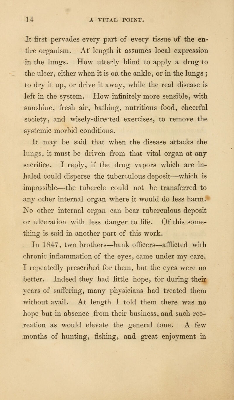 It first pervades every part of every tissue of the en- tire organism. At' length it assumes local expression in the lungs. How utterly blind to apply a drug to the ulcer, either when it is on the ankle, or in the lungs ; to dry it up, or drive it away, while the real disease is left in the system. How infinitely more sensible, with sunshine, fresh air, bathing, nutritious food, cheerful society, and wisely-directed exercises, to remove the systemic morbid conditions. It may be said that when the disease attacks the lungs, it must be driven from that vital organ at any sacrifice. I reply, if the drug vapors which are in- haled could disperse the tuberculous deposit—which is impossible:—the tubercle could not be transferred to any other internal organ where it would do less harm. No other internal organ can bear tuberculous deposit or ulceration with less danger to life. Of this some- thing is said in another part of this work. In 1847, two brothers—bank officers—afflicted with chronic inflammation of the eyes, came under my care. I repeatedly prescribed for them, but the eyes were no better. Indeed they had little hope, for during their years of suffering, many physicians had treated them without avail. At length I told them there was no hope but in absence from their business, and such rec- reation as would elevate the general tone. A few months of hunting, fishing, and great enjoyment in