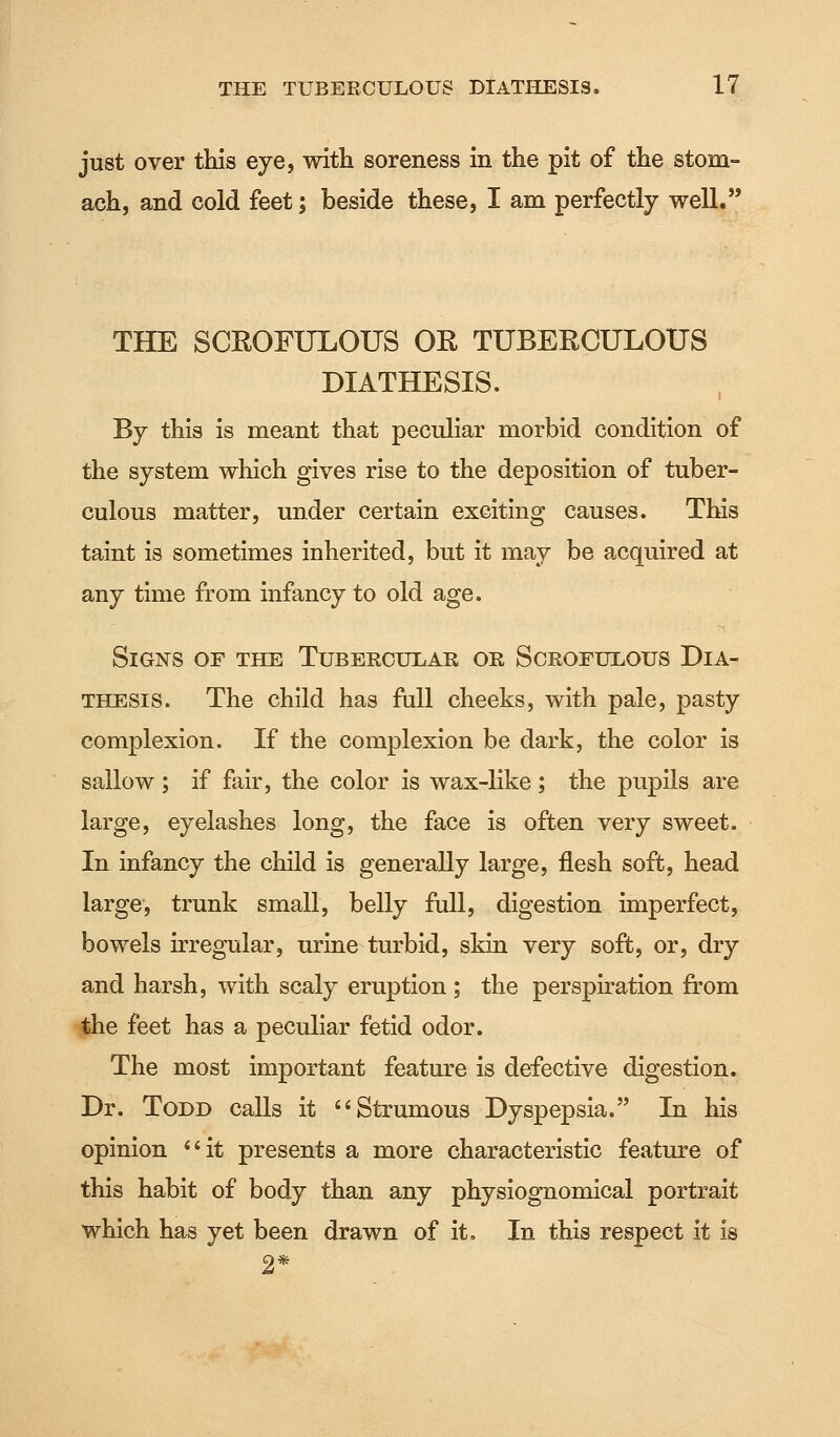 just over this eye, with soreness in the pit of the stom- ach, and cold feet; beside these, I am perfectly well. THE SCROFULOUS OR TUBERCULOUS DIATHESIS. By this is meant that peculiar morbid condition of the system which gives rise to the deposition of tuber- culous matter, under certain exciting causes. This taint is sometimes inherited, but it may be acquired at any time from infancy to old age. Signs of the Tubercular or Scrofulous Dia- thesis. The child has full cheeks, with pale, pasty complexion. If the complexion be dark, the color is sallow; if fair, the color is wax-like; the pupils are large, eyelashes long, the face is often very sweet. In infancy the child is generally large, flesh soft, head large, trunk small, belly full, digestion imperfect, bowels irregular, urine turbid, skin very soft, or, dry and harsh, with scaly eruption ; the perspiration from the feet has a peculiar fetid odor. The most important feature is defective digestion. Dr. Todd calls it  Strumous Dyspepsia. In his opinion it presents a more characteristic feature of this habit of body than any physiognomical portrait which has yet been drawn of it, In this respect it is