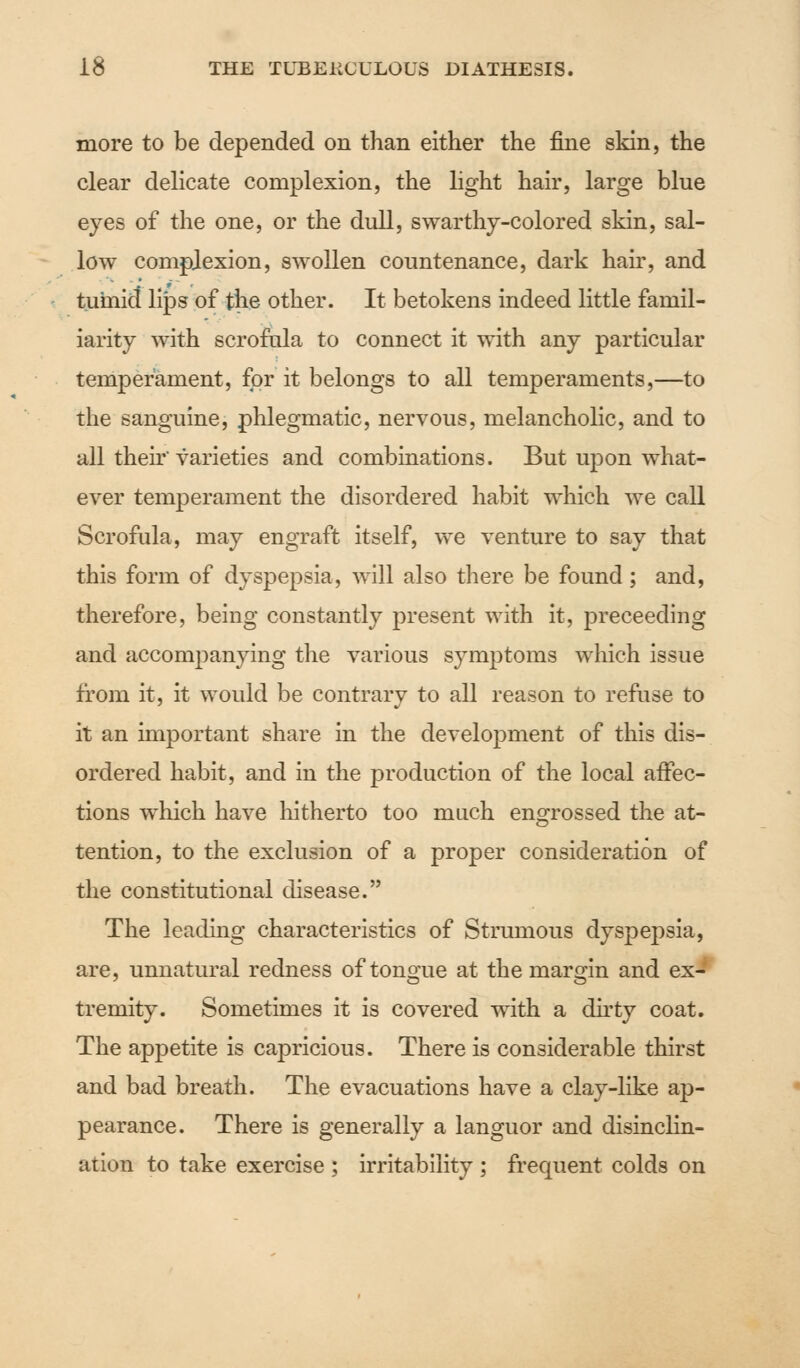 more to be depended on than either the fine skin, the clear delicate complexion, the light hair, large blue eyes of the one, or the dull, swarthy-colored skin, sal- low complexion, swollen countenance, dark hair, and tumid lips of the other. It betokens indeed little famil- iarity with scrofula to connect it with any particular temperament, for it belongs to all temperaments,—to the sanguine, phlegmatic, nervous, melancholic, and to all their varieties and combinations. But upon what- ever temperament the disordered habit which we call Scrofula, may engraft itself, we venture to say that this form of dyspepsia, will also there be found; and, therefore, being constantly present with it, preceeding and accompanying the various symptoms which issue from it, it would be contrary to all reason to refuse to it an important share in the development of this dis- ordered habit, and in the production of the local affec- tions which have hitherto too much engrossed the at- tention, to the exclusion of a proper consideration of the constitutional disease. The leading characteristics of Strumous dyspepsia, are, unnatural redness of tongue at the margin and ex- tremity. Sometimes it is covered with a dirty coat. The appetite is capricious. There is considerable thirst and bad breath. The evacuations have a clay-like ap- pearance. There is generally a languor and disinclin- ation to take exercise ; irritability ; frequent colds on
