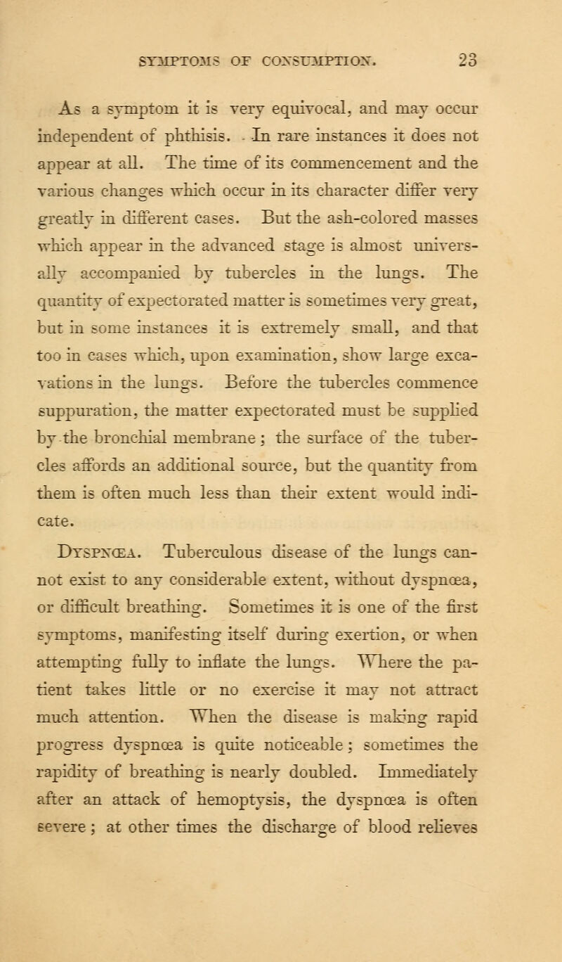 As a symptom it is very equivocal, and may occur independent of phthisis. - -In rare instances it does not appear at all. The time of its commencement and the various changes which occur in its character differ very greatly in different cases. But the ash-colored masses which appear in the advanced stage is almost univers- ally accompanied by tubercles in the lungs. The quantity of expectorated matter is sometimes very great, but in some instances it is extremely small, and that too in cases which, upon examination, show large exca- vations in the lungs. Before the tubercles commence suppuration, the matter expectorated must be supplied by the bronchial membrane; the surface of the tuber- cles affords an additional source, but the quantity from them is often much less than their extent would indi- cate. Dtspncea. Tuberculous disease of the lungs can- not exist to any considerable extent, without dyspnoea, or difficult breathing. Sometimes it is one of the first symptoms, manifesting itself during exertion, or when attempting fully to inflate the lungs. Where the pa- tient takes little or no exercise it may not attract much attention. TThen the disease is making rapid progress dyspnoea is quite noticeable; sometimes the rapidity of breathing is nearly doubled. Immediately after an attack of hemoptysis, the dyspnoea is often severe; at other times the discharge of blood relieves