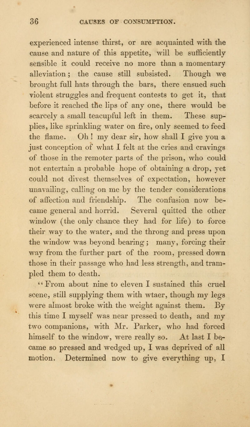 experienced intense thirst, or are acquainted with the cause and nature of this appetite, will be sufficiently- sensible it could receive no more than a momentary alleviation; the cause still subsisted. Though we brought full hats through the bars, there ensued such violent struggles and frequent contests to get it, that before it reached the lips of any one, there would be scarcely a small teacupful left in them. These sup- plies, like sprinkling water on fire, only seemed to feed the flame. Oh ! my dear sir, how shall I give you a just conception of what I felt at the cries and cravings of those in the remoter parts of the prison, who could not entertain a probable hope of obtaining a drop, yet could not divest themselves of expectation, however unavailing, calling on me by the tender considerations of affection and friendship. The confusion now be- came general and horrid. Several quitted the other window (the only chance they had for life) to force their way to the water, and the throng and press upon the window was beyond bearing; many, forcing their way from the further part of the room, pressed down those in their passage who had less strength, and tram- pled them to death. '' From about nine to eleven I sustained this cruel scene, still supplying them with wtaer, though my legs were almost broke with the weight against them. By this time I myself was near pressed to death, and my two companions, with Mr. Parker, who had forced himself to the window, were really so. At last I be- came so pressed and wedged up, I was deprived of all motion. Determined now to give everything up, I