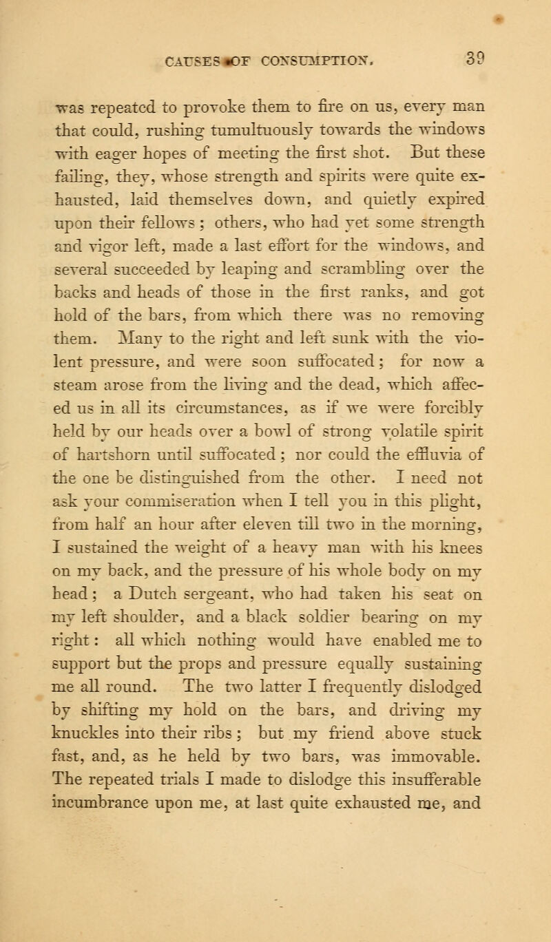 was repeated to provoke them to fire on us, every man that could, rushing tumultuously towards the windows with eager hopes of meeting the first shot. But these failing, they, whose strength and spirits were quite ex- hausted, laid themselves down, and quietly expired upon then fellows : others, who had yet some strength and vigor left, made a last effort for the windows, and several succeeded by leaping and scrambling over the backs and heads of those in the first ranks, and got hold of the bars, from which there was no removing them. Many to the right and left sunk with the vio- lent pressure, and were soon suffocated; for now a steam arose from the living and the dead, which affec- ed us in all its circumstances, as if we were forcibly held by our heads over a bowl of strong volatile spirit of hartshorn until suffocated : nor could the effluvia of the one be distinguished from the other. I need not ask your commiseration when I tell you in this plight, from half an horn after eleven till two in the morning, I sustained the weight of a heavy man with his knees on my back, and the pressure of his whole body on my head; a Dutch sergeant, who had taken his seat on my left shoulder, and a black soldier bearing on my right: all which nothing would have enabled me to support but the props and pressure equally sustaining me all round. The two latter I frequently dislodged by shifting my hold on the bars, and driving my knuckles into their ribs; but my friend above stuck fast, and, as he held by two bars, was immovable. The repeated trials I made to dislodge this insufferable incumbrance upon me, at last quite exhausted me, and