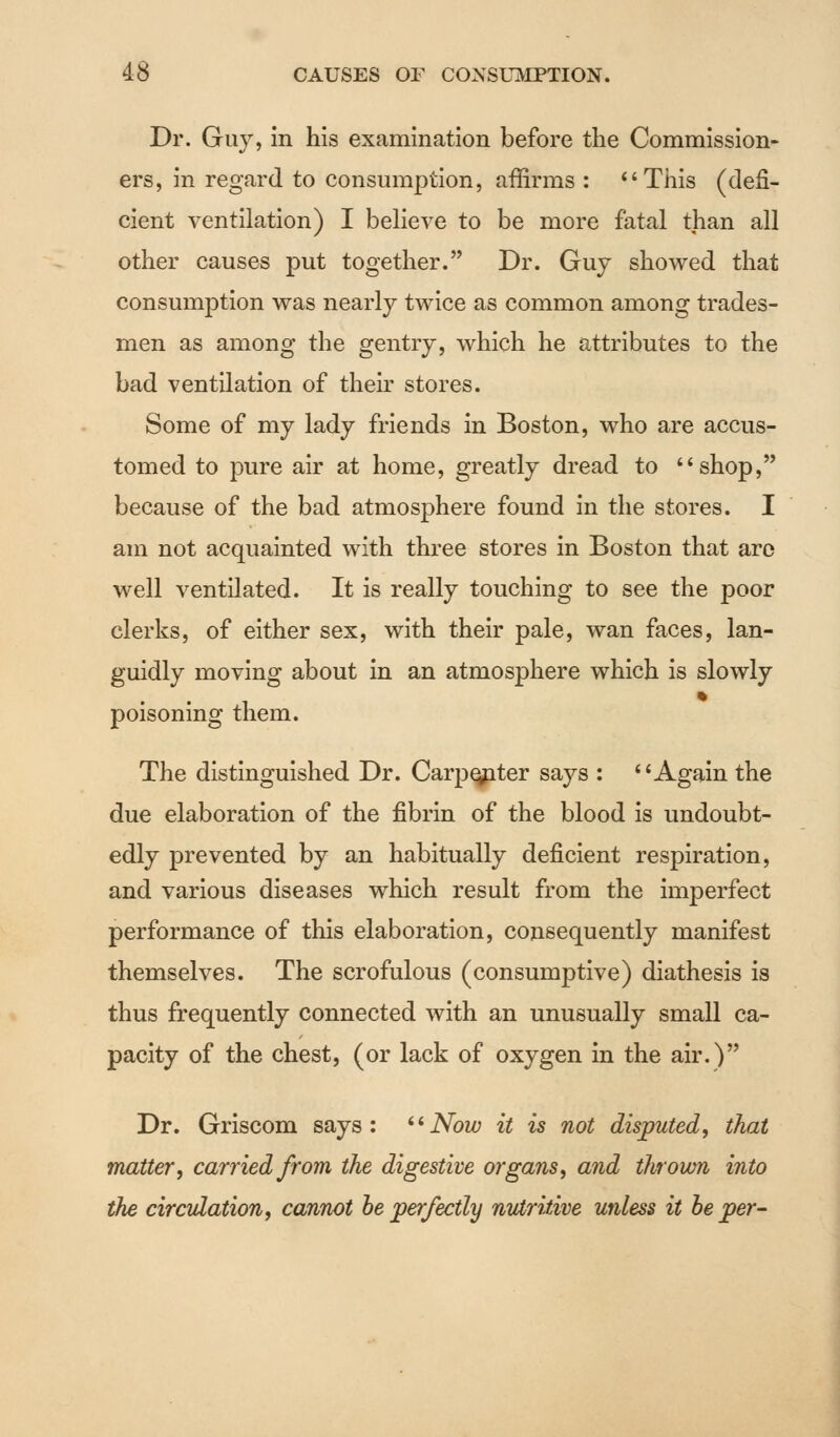 Dr. Guy, in his examination before the Commission- ers, in regard to consumption, affirms : This (defi- cient ventilation) I believe to be more fatal than all other causes put together. Dr. Guy showed that consumption was nearly twice as common among trades- men as among the gentry, which he attributes to the bad ventilation of their stores. Some of my lady friends in Boston, who are accus- tomed to pure air at home, greatly dread to shop, because of the bad atmosphere found in the stores. I am not acquainted with three stores in Boston that arc well ventilated. It is really touching to see the poor clerks, of either sex, with their pale, wan faces, lan- guidly moving about in an atmosphere which is slowly poisoning them. The distinguished Dr. Carpenter says : Again the due elaboration of the fibrin of the blood is undoubt- edly prevented by an habitually deficient respiration, and various diseases which result from the imperfect performance of this elaboration, consequently manifest themselves. The scrofulous (consumptive) diathesis is thus frequently connected with an unusually small ca- pacity of the chest, (or lack of oxygen in the air.) Dr. Griscom says: Now it is not disputed, that matter, carried from the digestive organs, and thrown into the circulation, cannot he perfectly nutritive unless it he per-