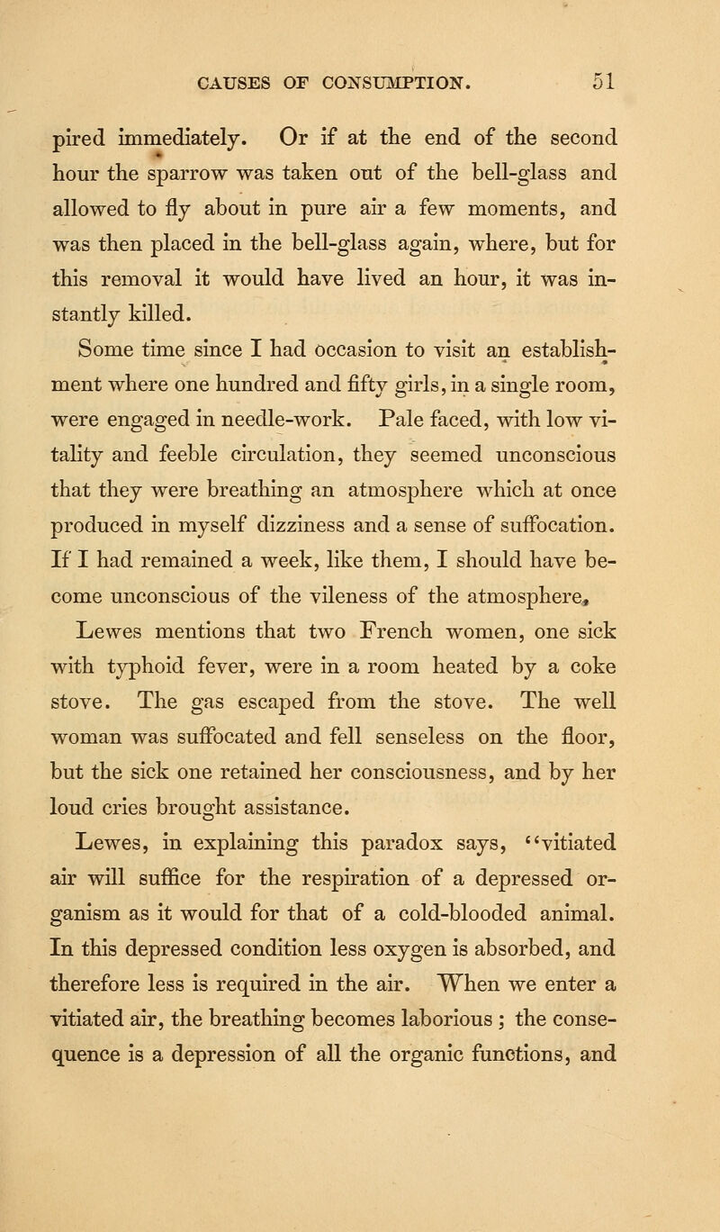 pired immediately. Or if at the end of the second hour the sparrow was taken out of the bell-glass and allowed to fly about in pure air a few moments, and was then placed in the bell-glass again, where, but for this removal it would have lived an hour, it was in- stantly killed. Some time since I had occasion to visit an establish- ment where one hundred and fifty girls, in a single room, were engaged in needle-work. Pale faced, with low vi- tality and feeble circulation, they seemed unconscious that they were breathing an atmosphere which at once produced in myself dizziness and a sense of suffocation. If I had remained a week, like them, I should have be- come unconscious of the vileness of the atmosphere, Lewes mentions that two French women, one sick with typhoid fever, were in a room heated by a coke stove. The gas escaped from the stove. The well woman was suffocated and fell senseless on the floor, but the sick one retained her consciousness, and by her loud cries brought assistance. Lewes, in explaining this paradox says, vitiated air will suffice for the respiration of a depressed or- ganism as it would for that of a cold-blooded animal. In this depressed condition less oxygen is absorbed, and therefore less is required in the air. When we enter a vitiated air, the breathing becomes laborious ; the conse- quence is a depression of all the organic functions, and