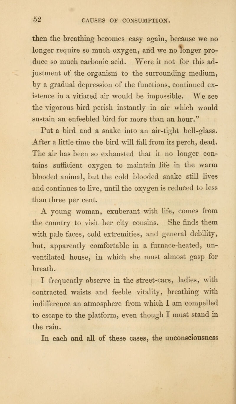 then the breathing becomes easy again, because we no longer require so much oxygen, and we no longer pro- duce so much carbonic acid. Were it not for this ad- justment of the organism to the surrounding medium, by a gradual depression of the functions, continued ex- istence in a vitiated air would be impossible. We see the vigorous bird perish instantly in air which would sustain an enfeebled bird for more than an hour. Put a bird and a snake into an air-tight bell-glass. After a little time the bird will fall from its perch, dead. The air has been so exhausted that it no longer con- tains sufficient oxygen to maintain life in the warm blooded animal, but the cold blooded snake still lives and continues to live, until the oxygen is reduced to less than three per cent. A young woman, exuberant with life, comes from the country to visit her city cousins. She finds them with pale faces, cold extremities, and general debility, but, apparently comfortable in a furnace-heated, un- ventilated house, in which she must almost gasp for breath. i I frequently observe in the street-cars, ladies, with contracted waists and feeble vitality, breathing with indifference an atmosphere from which I am compelled to escape to the platform, even though I must stand in the rain. In each and all of these cases, the unconsciousness