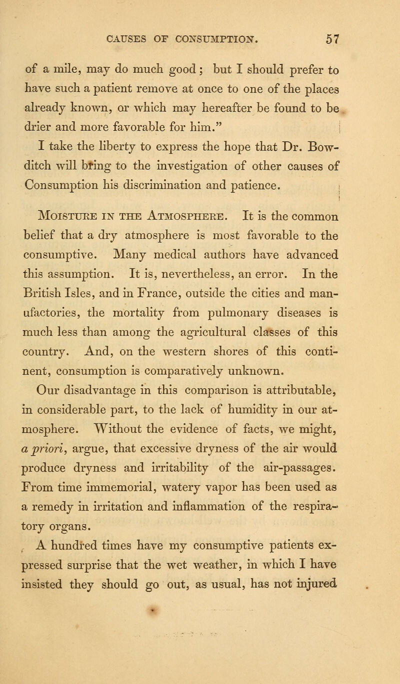 of a mile, may do much good; but I should prefer to have such a patient remove at once to one of the places already known, or which may hereafter be found to be drier and more favorable for him. I I take the liberty to express the hope that Dr. Bow- ditch will bring to the investigation of other causes of Consumption his discrimination and patience. Moisture in the Atmosphere. It is the common belief that a dry atmosphere is most favorable to the consumptive. Many medical authors have advanced this assumption. It is, nevertheless, an error. In the British Isles, and in France, outside the cities and man- ufactories, the mortality from pulmonary diseases is much less than among the agricultural classes of this country. And, on the western shores of this conti- nent, consumption is comparatively unknown. Our disadvantage in this comparison is attributable, in considerable part, to the lack of humidity in our at- mosphere. Without the evidence of facts, we might, a priori, argue, that excessive dryness of the air would produce dryness and irritability of the air-passages. From time immemorial, watery vapor has been used as a remedy in irritation and inflammation of the respira- tory organs. A hundred times have my consumptive patients ex- pressed surprise that the wet weather, in which I have insisted they should go out, as usual, has not injured