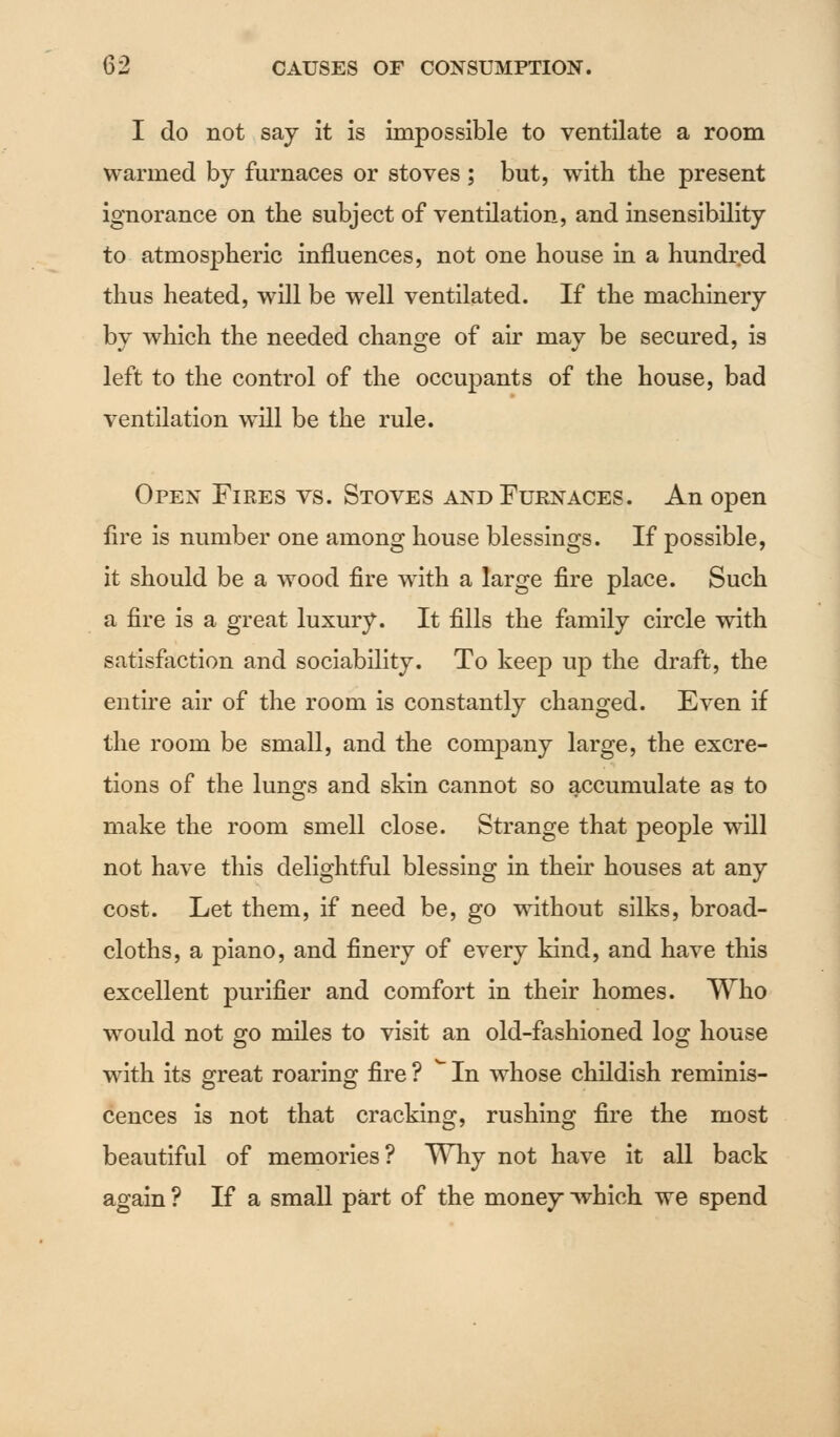 I do not say it is impossible to ventilate a room warmed by furnaces or stoves; but, with the present ignorance on the subject of ventilation, and insensibility to atmospheric influences, not one house in a hundred thus heated, will be well ventilated. If the machinery by which the needed change of air may be secured, is left to the control of the occupants of the house, bad ventilation will be the rule. Open Fires vs. Stoves and Furnaces. An open fire is number one among house blessings. If possible, it should be a wood fire with a large fire place. Such a fire is a great luxury. It fills the family circle with satisfaction and sociability. To keep up the draft, the entire air of the room is constantly changed. Even if the room be small, and the company large, the excre- tions of the lungs and skin cannot so accumulate as to make the room smell close. Strange that people will not have this delightful blessing in their houses at any cost. Let them, if need be, go without silks, broad- cloths, a piano, and finery of every kind, and have this excellent purifier and comfort in their homes. Who would not go miles to visit an old-fashioned log house with its great roaring fire ? * In whose childish reminis- cences is not that cracking, rushing fire the most beautiful of memories? Why not have it all back again ? If a small part of the money which we spend