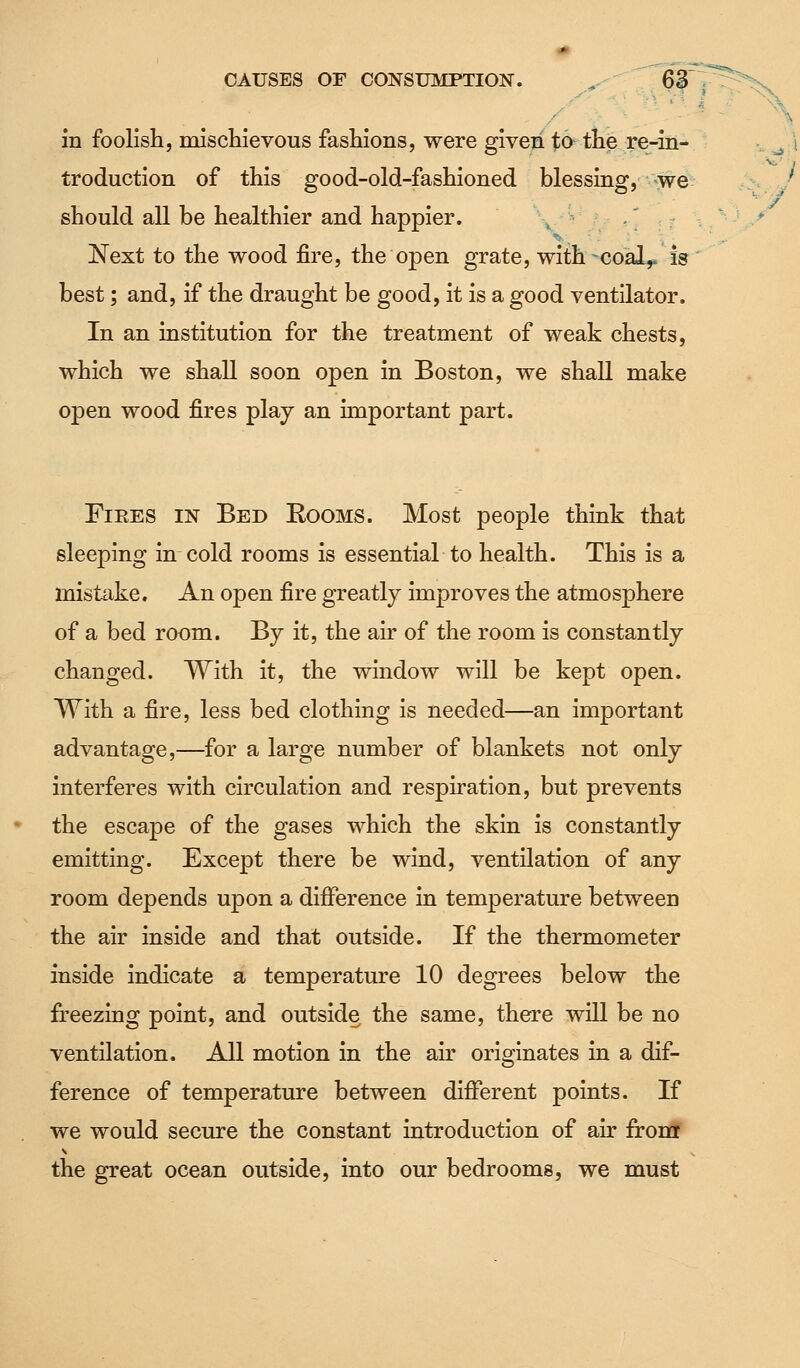 in foolish, mischievous fashions, were given to the re-in- troduction of this good-old-fashioned blessing, we should all be healthier and happier. ; Next to the wood fire, the open grate, with-coal,, is best; and, if the draught be good, it is a good ventilator. In an institution for the treatment of weak chests, which we shall soon open in Boston, we shall make open wood fires play an important part. Fiees in Bed Rooms. Most people think that sleeping in cold rooms is essential to health. This is a mistake. An open fire greatly improves the atmosphere of a bed room. By it, the air of the room is constantly changed. With it, the window will be kept open. With a fire, less bed clothing is needed—an important advantage,—for a large number of blankets not only interferes with circulation and respiration, but prevents the escape of the gases which the skin is constantly emitting. Except there be wind, ventilation of any room depends upon a difference in temperature between the air inside and that outside. If the thermometer inside indicate a temperature 10 degrees below the freezing point, and outside the same, there will be no ventilation. All motion in the air originates in a dif- ference of temperature between different points. If we would secure the constant introduction of air from the great ocean outside, into our bedrooms, we must