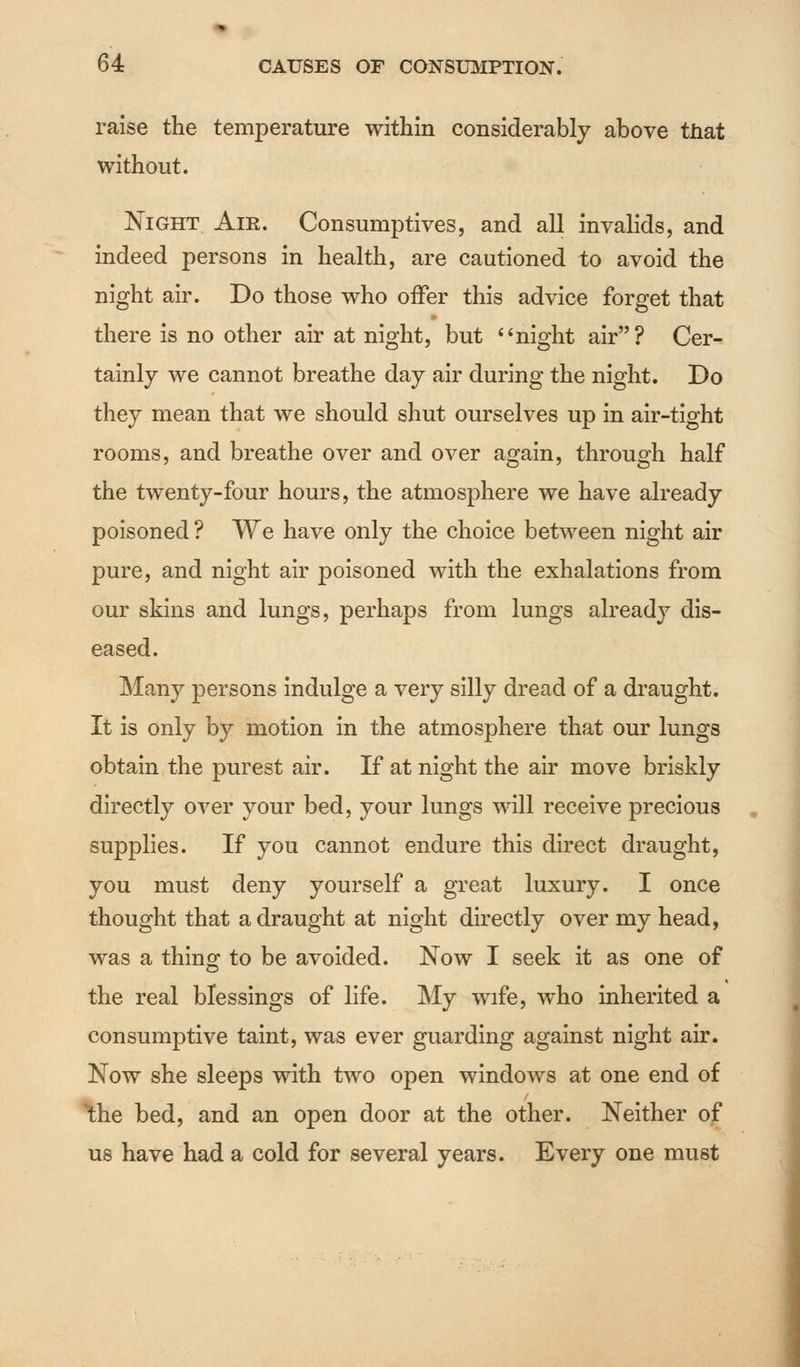 raise the temperature within considerably above that without. Night Air. Consumptives, and all invalids, and indeed persons in health, are cautioned to avoid the night air. Do those who offer this advice forget that there is no other air at night, but night air? Cer- tainly we cannot breathe day air during the night. Do they mean that we should shut ourselves up in air-tight rooms, and breathe over and over again, through half the twenty-four hours, the atmosphere we have already poisoned? We have only the choice between night air pure, and night air poisoned with the exhalations from our skins and lungs, perhaps from lungs already dis- eased. Many persons indulge a very silly dread of a draught. It is only by motion in the atmosphere that our lungs obtain the purest air. If at night the air move briskly directly over your bed, your lungs will receive precious supplies. If you cannot endure this direct draught, you must deny yourself a great luxury. I once thought that a draught at night directly over my head, was a thing to be avoided. Now I seek it as one of the real blessings of life. My wife, who inherited a consumptive taint, was ever guarding against night air. Now she sleeps with two open windows at one end of the bed, and an open door at the other. Neither of us have had a cold for several years. Every one must