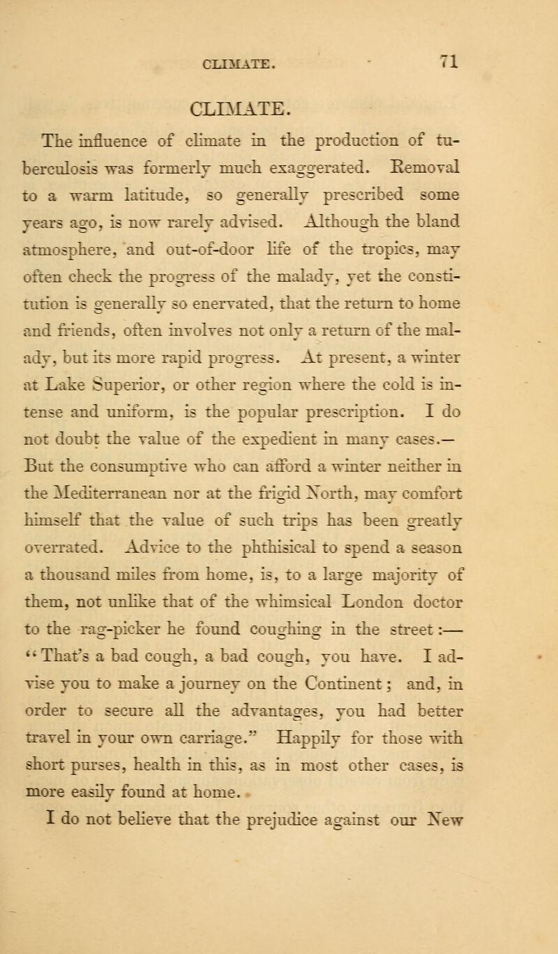 CLIAIATE. tl CLIMATE. The influence of climate in the production of tu- berculosis was formerly much exaggerated. Removal to a warm latitude, so generally prescribed some years ago, is now rarely advised. Although the bland atmosphere, and out-of-door life of the tropics, may often check the progress of the malady, yet the consti- tution is generally so enervated, that the return to home and friends, often involves not only a return of the mal- ady, but its more rapid progress. At present, a winter at Lake Superior, or other region where the cold is in- tense and uniform, is the popular prescription. I do not doubt the value of the expedient in many cases.— But the consumptive who can afford a winter neither in the Mediterranean nor at the frigid North, mav comfort himself that the value of such trips has been greatly overrated. Advice to the phthisical to spend a season a thousand miles from home, is, to a large majority of them, not unlike that of the whimsical London doctor to the rag-picker he found coughing in the street:—  That's a bad cough, a bad cough, you have. I ad- vise you to make a journey on the Continent; and, in order to secure all the advantages, you had better travel in your own carriage. Happily for those with short purses, health in this, as in most other cases, is more easily found at home. I do not believe that the prejudice against our Xew