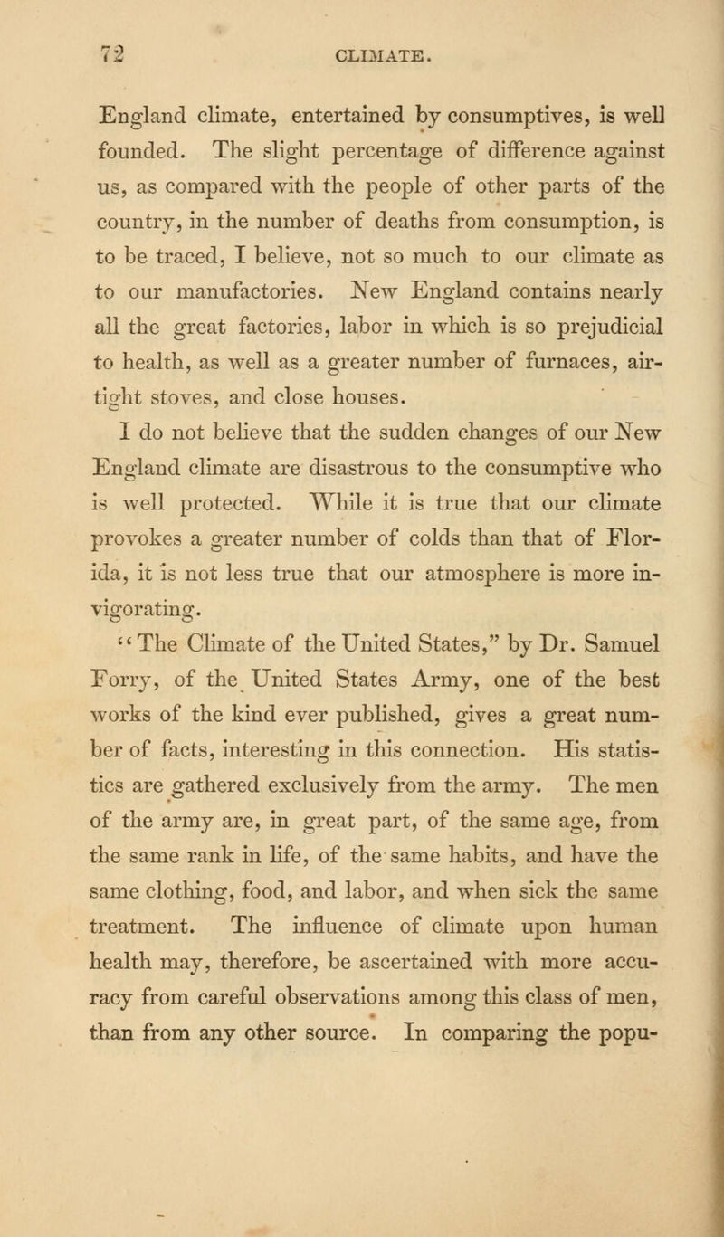 England climate, entertained by consumptives, is weU founded. The slight percentage of difference against us, as compared with the people of other parts of the country, in the number of deaths from consumption, is to be traced, I believe, not so much to our climate as to our manufactories. New England contains nearly all the great factories, labor in which is so prejudicial to health, as well as a greater number of furnaces, air- tight stoves, and close houses. I do not believe that the sudden changes of our New England climate are disastrous to the consumptive who is well protected. While it is true that our climate provokes a greater number of colds than that of Flor- ida, it is not less true that our atmosphere is more in- vigorating. The Climate of the United States, by Dr. Samuel Forry, of the United States Army, one of the best works of the kind ever published, gives a great num- ber of facts, interesting in this connection. His statis- tics are gathered exclusively from the army. The men of the army are, in great part, of the same age, from the same rank in life, of the same habits, and have the same clothing, food, and labor, and when sick the same treatment. The influence of climate upon human health may, therefore, be ascertained with more accu- racy from careful observations among this class of men, than from any other source. In comparing the popu-