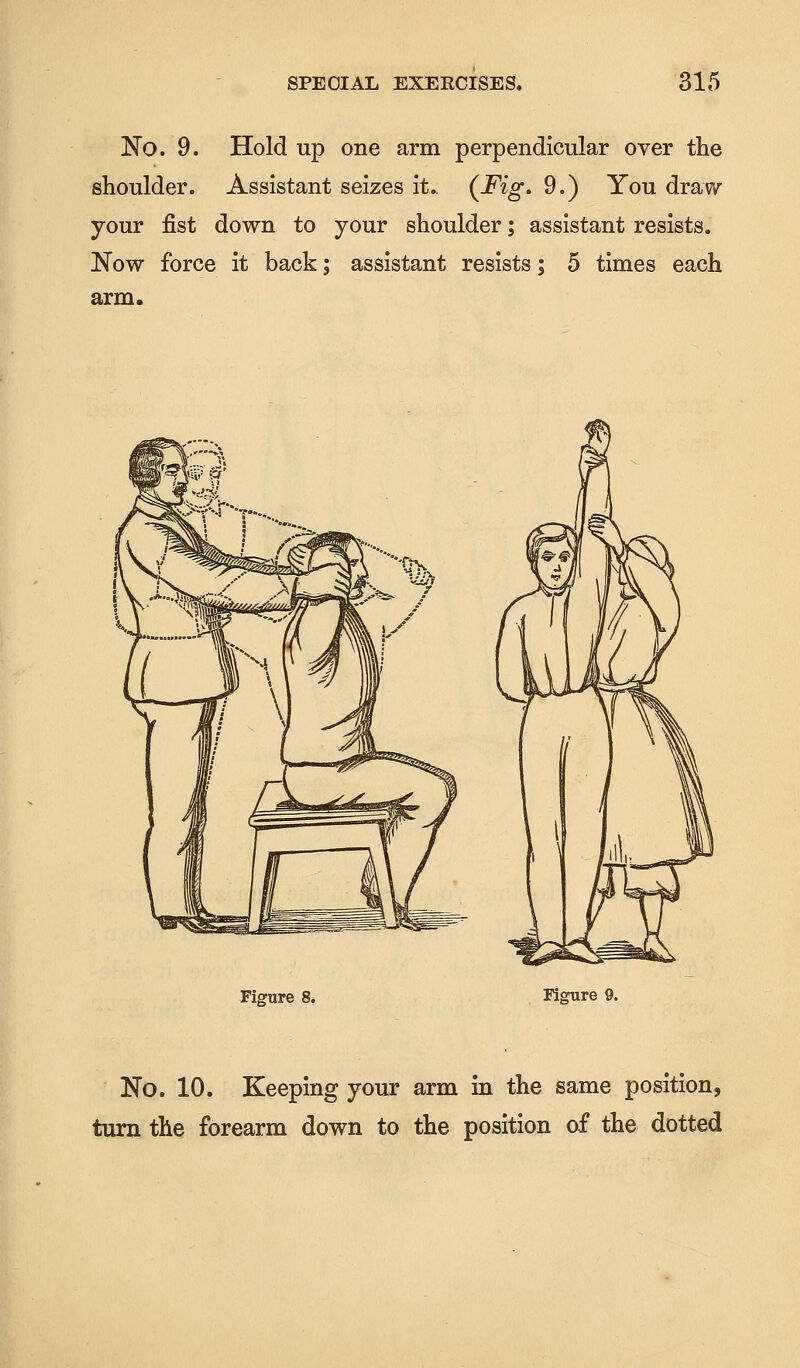 No. 9. Hold up one arm perpendicular over the shoulder. Assistant seizes it.. (Fig, 9.) You draw your fist down to your shoulder; assistant resists. Now force it back; assistant resists; 5 times each arm. Figure 8. Figure 9. No. 10. Keeping your arm in the same position, turn the forearm down to the position of the dotted