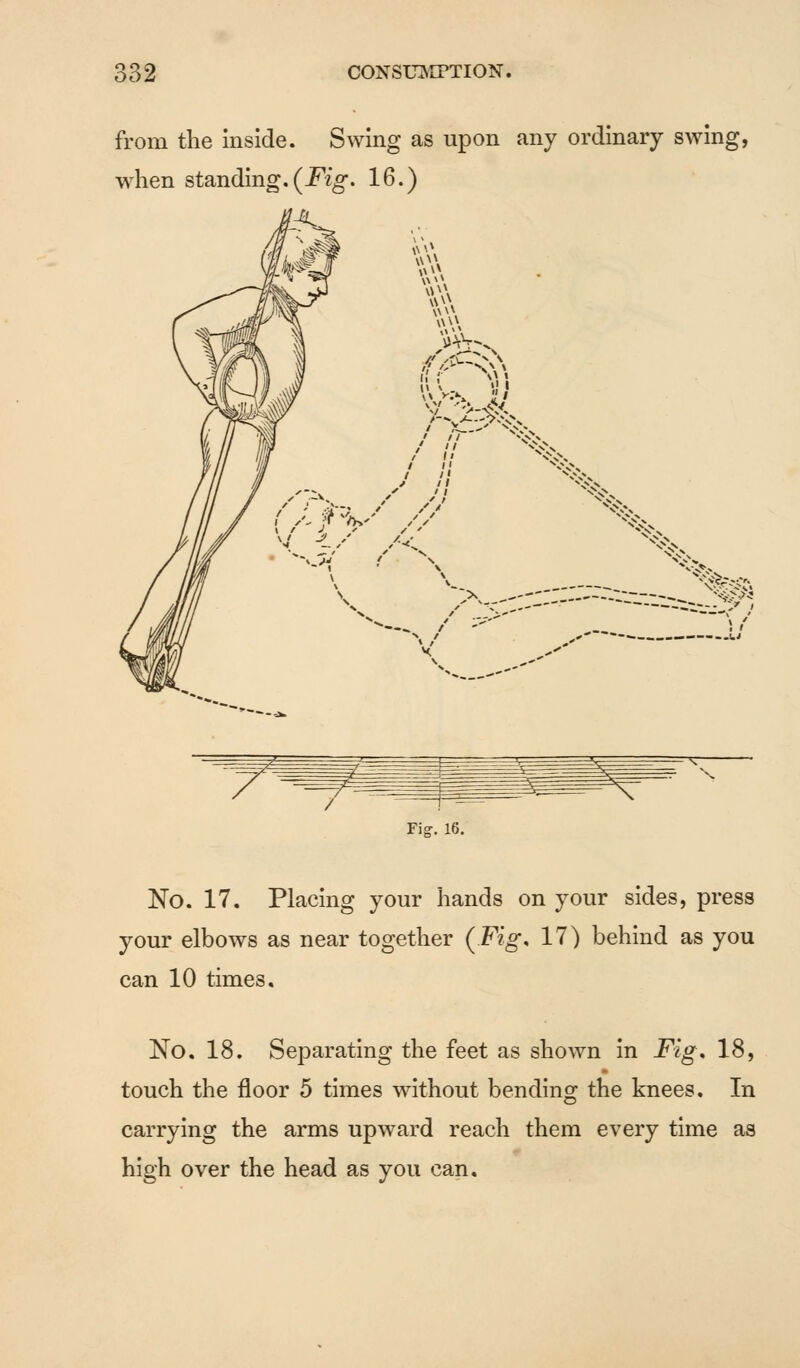 from the inside. Swing as upon any ordinary swing, when standing. (Fig. 16.) -—N^ No. 17. Placing your hands on your sides, press your elbows as near together (Fig. 17) behind as you can 10 times. No. 18. Separating the feet as shown in Fig. 18, touch the floor 5 times without bending the knees. In carrying the arms upward reach them every time as high over the head as you can.