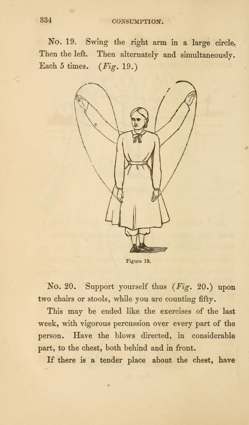 No. 19. Swing the right arm in a large circle. Then the left. Then alternately and simultaneously. Each 5 times. (Fig* 19.) Figure 19. No. 20, Support yourself thus (Fig. 20.) upon two chairs or stools, while you are counting fifty. This may be ended like the exercises of the last week, with vigorous percussion over every part of the person. Have the blows directed, in considerable part, to the chest, both behind and in front. If there is a tender place about the chest, have