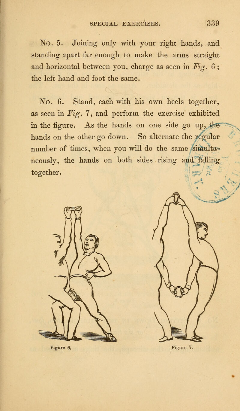 No. 5. Joining only with your right hands, and standing apart far enough to make the arms straight and horizontal between you, charge as seen in Fig. 6 ; the left hand and foot the same. No. 6. Stand, each with his own heels together, as seen in Fig. 7, and perform the exercise exhibited in the figure. As the hands on one side go up, ,tbg^^x hands on the other go down. So alternate the regular number of times, when you will do the same simulta- neously, the hands on both sides rising and'Talling together. |l 5~;;' si c- ;