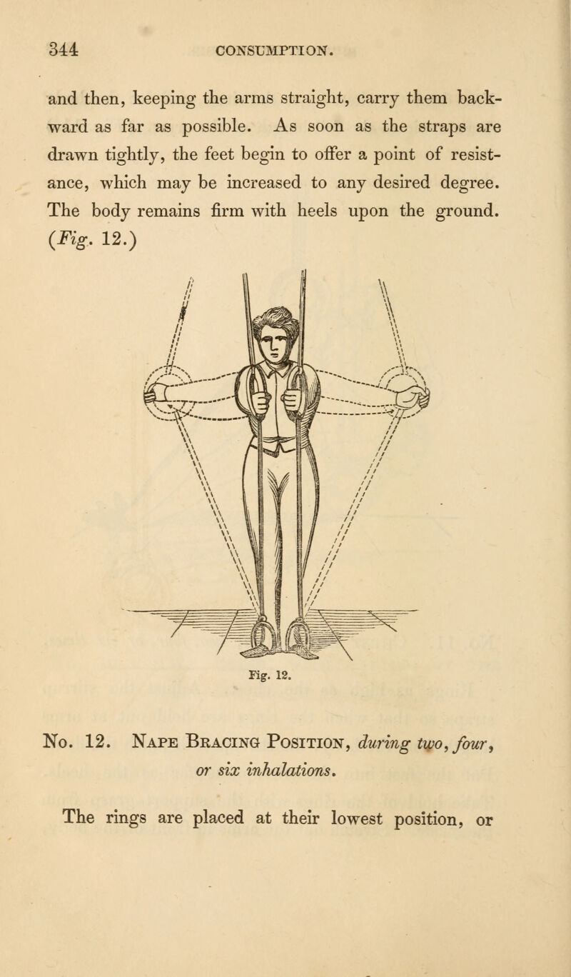and then, keeping the arms straight, carry them back- ward as far as possible. As soon as the straps are drawn tightly, the feet begin to offer a point of resist- ance, which may be increased to any desired degree. The body remains firm with heels upon the ground. (Fig. 12.) Kg. 12. No. 12. Nape Bracing Position, during two, four, or six inhalations. The rings are placed at their lowest position, or