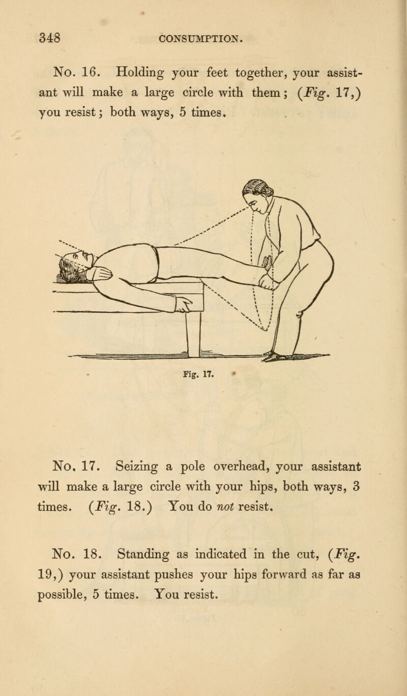No. 16. Holding your feet together, your assist- ant will make a large circle with them; (Fig. 17,) you resist; both ways, 5 times. Fig. 17. No. 17. Seizing a pole overhead, your assistant will make a large circle with your hips, both ways, 3 times. (Fig. 18.) You do not resist. No. 18. Standing as indicated in the cut, (Fig. 19,) your assistant pushes your hips forward as far as possible, 5 times. You resist.