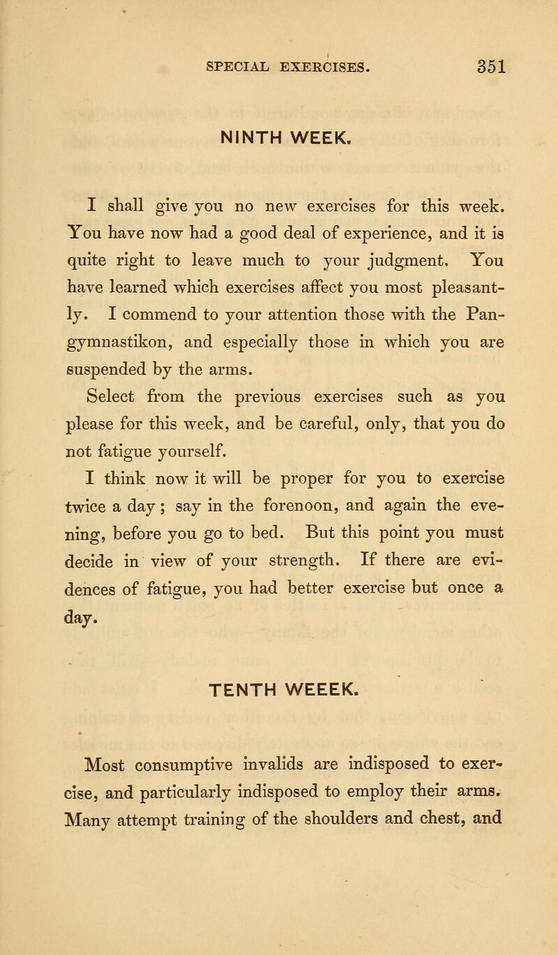NINTH WEEK. I shall give you no new exercises for this week. You have now had a good deal of experience, and it is quite right to leave much to your judgment. You have learned which exercises affect you most pleasant- ly. I commend to your attention those with the Pan- gymnastikon, and especially those in which you are suspended by the arms. Select from the previous exercises such as you please for this week, and be careful, only, that you do not fatigue yourself. I think now it will be proper for you to exercise twice a day; say in the forenoon, and again the eve- ning, before you go to bed. But this point you must decide in view of your strength. If there are evi- dences of fatigue, you had better exercise but once a day. TENTH WEEEK. Most consumptive invalids are indisposed to exer- cise, and particularly indisposed to employ their arms. Many attempt training of the shoulders and chest, and