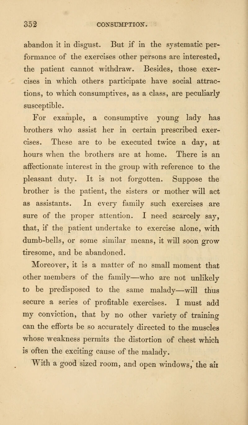 abandon it in disgust. But if in the systematic per- formance of the exercises other persons are interested, the patient cannot withdraw. Besides, those exer- cises in which others participate have social attrac- tions, to which consumptives, as a class, are peculiarly susceptible. For example, a consumptive young lady has brothers who assist her in certain prescribed exer- cises. These are to be executed twice a day, at hours when the brothers are at home. There is an affectionate interest in the group with reference to the pleasant duty. It is not forgotten. Suppose the brother is the patient, the sisters or mother will act as assistants. In every family such exercises are sure of the proper attention. I need scarcely say, that, if the patient undertake to exercise alone, with dumb-bells, or some similar means, it will soon grow tiresome, and be abandoned. Moreover, it is a matter of no small moment that other members of the family—who are not unlikely to be predisposed to the same malady—will thus secure a series of profitable exercises. I must add my conviction, that by no other variety of training can the efforts be so accurately directed to the muscles whose weakness permits the distortion of chest which is often the exciting cause of the malady. With a good sized room, and open windows,' the ail