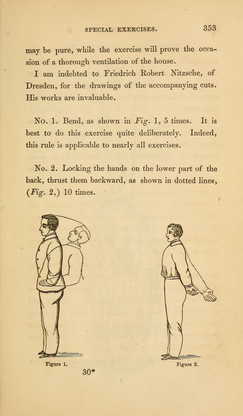 may be pure, while the exercise will prove the occa- sion of a thorough ventilation of the house. I am indebted to Friedrich Eobert Nitzsche, of Dresden, for the drawings of the accompanying cuts. His works are invaluable, No. 1. Bend, as shown in Fig. 1, 5 times. It is best to do this exercise quite deliberately. Indeed, this ride is applicable to nearly all exercises. No. 2. Locking the hands on the lower part of the back, thrust them backward, as shown in dotted lines, (Fig. 2,) 10 times. ' 3G<