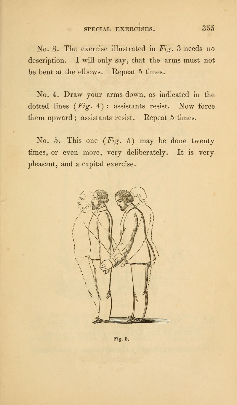 No. 3. The exercise illustrated in Fig. 3 needs no description. I will only say, that the arms must not be bent at the elbows. Repeat 5 times. No. 4. Draw your arms down, as indicated in the dotted lines (Fig. 4) ; assistants resist. Now force them upward ; assistants resist. Repeat 5 times. No. 5. This one {Fig. 5) may be done twenty times, or even more, very deliberately. It is very pleasant, and a capital exercise.