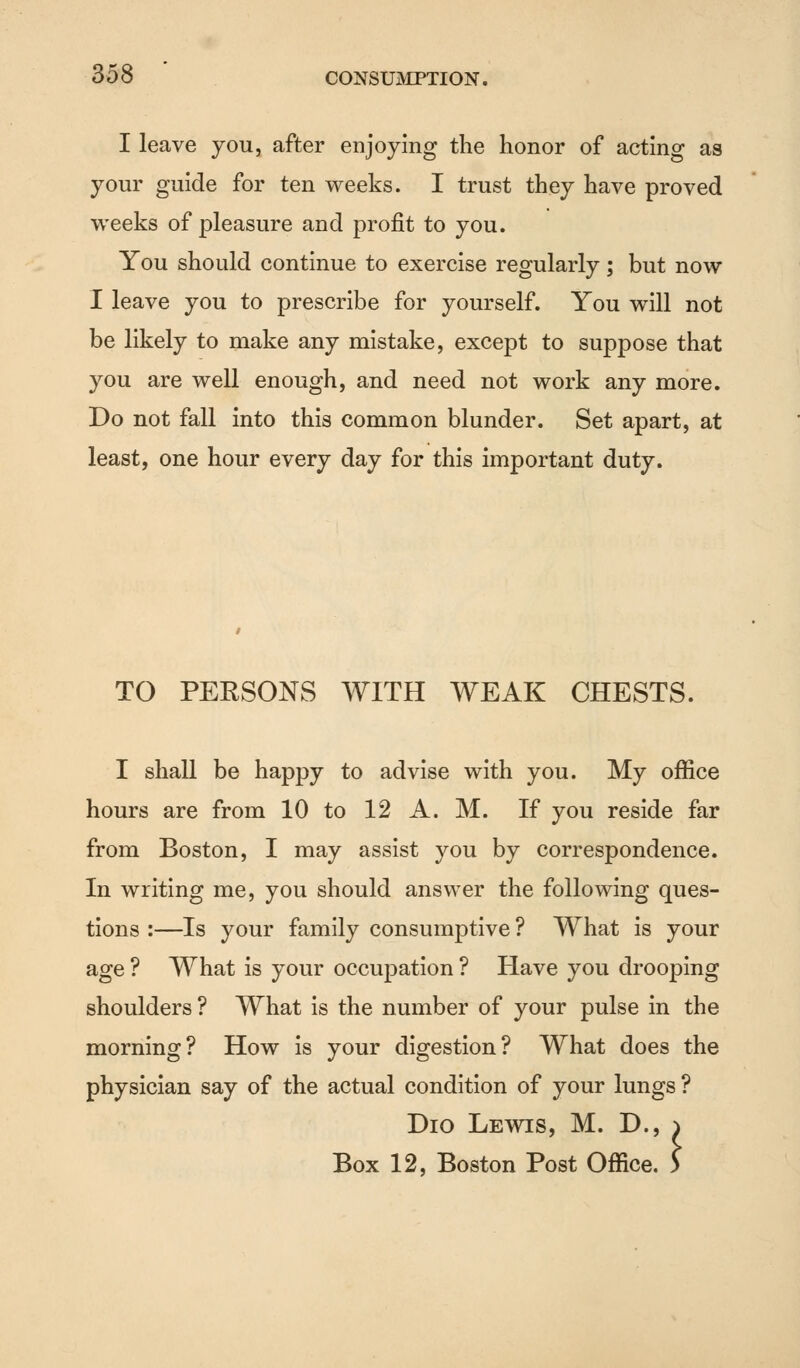 I leave you, after enjoying the honor of acting as your guide for ten weeks. I trust they have proved weeks of pleasure and profit to you. You should continue to exercise regularly; but now I leave you to prescribe for yourself. You will not be likely to make any mistake, except to suppose that you are well enough, and need not work any more. Do not fall into this common blunder. Set apart, at least, one hour every day for this important duty. TO PERSONS WITH WEAK CHESTS. I shall be happy to advise with you. My office hours are from 10 to 12 A. M. If you reside far from Boston, I may assist you by correspondence. In writing me, you should answer the following ques- tions :—Is your family consumptive ? What is your age ? What is your occupation ? Have you drooping shoulders ? What is the number of your pulse in the morning? How is your digestion? What does the physician say of the actual condition of your lungs ? Dio Lewis, M. D., Box 12, Boston Post Office :